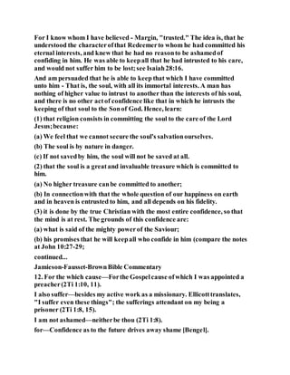 For I know whom I have believed - Margin, "trusted." The idea is, that he
understood the characterofthat Redeemerto whom he had committed his
eternal interests, and knew that he had no reasonto be ashamedof
confiding in him. He was able to keepall that he had intrusted to his care,
and would not suffer him to be lost;see Isaiah28:16.
And am persuaded that he is able to keep that which I have committed
unto him - That is, the soul, with all its immortal interests. A man has
nothing of higher value to intrust to another than the interests of his soul,
and there is no other actof confidence like that in which he intrusts the
keeping of that soul to the Sonof God. Hence, learn:
(1) that religion consists in committing the soul to the care of the Lord
Jesus;because:
(a) We feel that we cannot secure the soul's salvationourselves.
(b) The soul is by nature in danger.
(c) If not savedby him, the soul will not be saved at all.
(2) that the soul is a greatand invaluable treasure which is committed to
him.
(a) No higher treasure canbe committed to another;
(b) In connectionwith that the whole question of our happiness on earth
and in heaven is entrusted to him, and all depends on his fidelity.
(3) it is done by the true Christian with the most entire confidence, so that
the mind is at rest. The grounds of this confidence are:
(a) what is said of the mighty powerof the Saviour;
(b) his promises that he will keepall who confide in him (compare the notes
at John 10:27-29;
continued...
Jamieson-Fausset-BrownBible Commentary
12. For the which cause—Forthe Gospelcause ofwhich I was appointed a
preacher(2Ti 1:10, 11).
I also suffer—besides my active work as a missionary. Ellicotttranslates,
"I suffer even these things"; the sufferings attendant on my being a
prisoner (2Ti 1:8, 15).
I am not ashamed—neitherbe thou (2Ti 1:8).
for—Confidence as to the future drives away shame [Bengel].
 