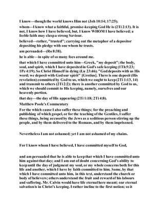 I know—thoughthe world knows Him not (Joh 10:14;17:25).
whom—I know what a faithful, promise-keeping God He is (2Ti 2:13). It is
not, I know how I have believed, but, I know WHOM I have believed; a
feeble faith may claspa strong Saviour.
believed—rather, "trusted"; carrying out the metaphor of a depositor
depositing his pledge with one whom he trusts.
am persuaded—(Ro 8:38).
he is able—in spite of so many foes around me.
that which I have committed unto him—Greek, "my deposit";the body,
soul, and spirit, which I have depositedin God's safe keeping (1Th5:23;
1Pe 4:19). So Christ Himself in dying (Lu 23:46). "Goddeposits with us His
word; we deposit with Godour spirit" [Grotius]. There is one deposit (His
revelation) committed by God to us, which we ought to keep(2Ti 1:13, 14)
and transmit to others (2Ti2:2); there is another committed by God to us,
which we should commit to His keeping, namely, ourselves and our
heavenly portion.
that day—the day of His appearing (2Ti 1:18; 2Ti 4:8).
Matthew Poole's Commentary
For the which cause I also suffer these things; for the preaching and
publishing of which gospel, or for the teaching of the Gentiles, I suffer
these things, being accusedby the Jews as a seditious person stirring up the
people, and by them delivered to the Romans, and by them imprisoned.
Nevertheless Iam not ashamed; yet I am not ashamed of my chains.
For I know whom I have believed, I have committed myself to God,
and am persuaded that he is able to keepthat which I have committed unto
him againstthat day; and I am out of doubt concerning God’s ability to
keepuntil the day of judgment my soul, or my whole concerns both for this
life and another, which I have by faith committed to him. Some, by that
which I have committed unto him, in this text, understand the church or
body of believers; others understand the fruit and rewardof his labours
and suffering. Mr. Calvin would have life eternalhere meant; our eternal
salvationis in Christ’s keeping. I rather incline to the first notion; so it
 