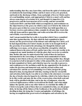 understanding that they may know him; and from the spirit of wisdom and
revelation in the knowledge ofhim: and be it more or less, it is practical,
and leads to the discharge ofduty, from a principle of love to Christ; and is
of a soul humbling nature, and appropriates Christ to a man's self; and has
always some degree of certainty in it; and though it is imperfect, it is
progressive;and the leastmeasure of it is saving, and has eternallife
connectedwith it: and that faith which accompaniesit, and terminates on
the objectknown, is the grace, by which a man sees Christin the riches of
his grace;goes to him in a sense of need of him; lays hold upon him as a
Saviour; receives and embraces him; commits its all unto him; trusts him
with all; leans and lives upon him, and walks on in him till it receives the
end of faith, even eternalsalvation.
And I am persuaded that he is able to keepthat which I have committed
unto him againstthat day. By that which he had committed to him is
meant, not the greattreasure of his labours and sufferings for Christ, as if
he had deposited these in Christ's hands, in order to be brought forth at
the greatday of accountto his advantage;for though his labours and
sufferings were many, yet he always ascribedthe strength by which he
endured them to the grace ofGod; and he knew they were not worthy to be
compared, nor made mention of, with the glory that was to be revealedin
him. Rather this may be understood of the souls of those he had been
instrumental in the converting of, whom he had commended to Christ,
hoping to meet them as his joy and crown of rejoicing another day; though
it seems bestof all to interpret it either of his natural life, the care of which
he had committed to Christ, and which he knew he was able to preserve,
and would preserve for usefulness until the day appointed for his death; or
rather his precious and immortal soul, and the eternal welfare and
salvationof it: and the act of committing it to Christ, designs his giving
himself to him, leaving himself with him, trusting in him for eternal life
and salvation, believing he was able to save him to the uttermost; even unto
the day of death, when he hoped to be with him, which is far better than to
be in this world; and unto the day of the resurrection, when both soul and
body will be glorified with him; and to the day of judgment, when the
crownof righteousness willbe receivedfrom his hands. And what might
induce the apostle, and so any other believer, to conclude the ability of
Christ to keepthe souls of those that are committed to him, are, his proper
deity, he having all the fulness of the Godhead, or the perfections of deity
dwelling in him; his being the Creatorand upholder of all things; his
having accomplishedthe greatwork of redemption and salvation, by his
 