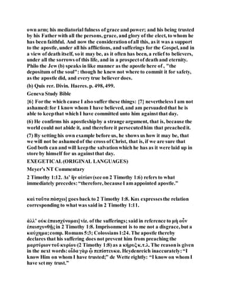 own arm; his mediatorial fulness of grace and power; and his being trusted
by his Father with all the persons, grace, and glory of the elect, to whom he
has been faithful. And now the considerationofall this, as it was a support
to the apostle, under all his afflictions, and sufferings for the Gospel, and in
a view of death itself, so it may be, as it often has been, a relief to believers,
under all the sorrows of this life, and in a prospectof death and eternity.
Philo the Jew (b) speaks in like manner as the apostle here of , "the
depositum of the soul": though he knew not where to commit it for safety,
as the apostle did, and every true believer does.
(b) Quis rer. Divin. Haeres. p. 498, 499.
Geneva Study Bible
{6} Forthe which cause I also suffer these things: {7} nevertheless I am not
ashamed:for I know whom I have believed, and am persuadedthat he is
able to keepthat which I have committed unto him againstthat day.
(6) He confirms his apostleshipby a strange argument, that is, because the
world could not abide it, and therefore it persecutedhim that preachedit.
(7) By setting his own example before us, he shows us how it may be, that
we will not be ashamedof the cross ofChrist, that is, if we are sure that
God both can and will keepthe salvationwhich he has as it were laid up in
store by himself for us againstthat day.
EXEGETICAL(ORIGINAL LANGUAGES)
Meyer's NT Commentary
2 Timothy 1:12. Διʼ ἣν αἰτίαν(see on 2 Timothy 1:6) refers to what
immediately precedes:“therefore, becauseI am appointed apostle.”
καὶ ταῦτα πάσχω] goes back to 2 Timothy 1:8. Και expressesthe relation
corresponding to what was said in 2 Timothy 1:11.
ἀλλʼ οὐκ ἐπαισχύνομαι]viz. of the sufferings; said in reference to μὴ οὖν
ἐπαισχυνθῇς in 2 Timothy 1:8. Imprisonment is to me not a disgrace, but a
καύχημα;comp. Romans 5:3; Colossians1:24. The apostle thereby
declares that his suffering does not prevent him from preaching the
μαρτύριοντοῦ κυρίου (2 Timothy 1:8) as a κήρυξκ.τ.λ. The reasonis given
in the next words:οἶδα γὰρ ᾧ πεπίστευκα. Heydenreich inaccurately:“I
know Him on whom I have trusted;” de Wette rightly: “I know on whom I
have setmy trust.”
 