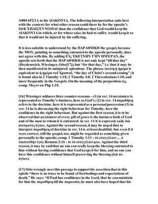 ἈΦΘΑΡΣΊΑ to his ΔΙΑΚΟΝΊΑ. The following interpretation suits best
with the context:for what other reasoncould there be for the apostle’s
ΟὐΚ ἘΠΑΙΣΧΎΝΟΜΑΙ than the confidence that God would keepthe
ΔΙΑΚΟΝΊΑ in which, or for whose sake,he had to suffer, would keepit so
that it would not be injured by his suffering.
It is less suitable to understand by the ΠΑΡΑΘΉΚΗ the gospel, because
the ΜΟΥ, pointing to something entrusted to the apostle personally, does
not agree with this. By adding ΕἸς ἘΚΕΊΝΗΝ ΤῊΝ ἩΜΈΡΑΝ, the
apostle sets forth that the ΠΑΡΑΘΉΚΗ is not only kept “till that day”
(Heydenreich, Wiesinger, Otto[17]), but “for that day,” i.e. that it may be
then manifested in its uninjured splendour. The phrase ἐκείνη ἡ ἡμέρα is
equivalent to ἡ ἡμέρα τοῦ Χριστοῦ, “the day of Christ’s secondcoming”;it
is found also in 2 Timothy 1:18; 2 Timothy 4:8, 2 Thessalonians1:10, and
more frequently in the Gospels. Onthe meaning of the preposition εἰς,
comp. Meyeron Php 1:10.
[16] Wiesingeradduces three counter-reasons—(1)in ver. 14 φυλάσσειν is
representedas Timothy’s business, here as God’s; (2) in ver. 14 παραθήκη
refers to the doctrine, here it is representedas a personalpossession;(3) in
ver. 14 he is discussing the right behaviour for Timothy, here the
confidence in the right behaviour. But againstthe first reason, it is to be
observedthat φυλάσσειν of every gift of grace is the business both of God
and of the man to whom it is entrusted; in ver. 11 it is expresslysaid, διὰ
πνεύματος ἁγίου. Againstthe secondreason, itmay be urged that to
interpret παραθήκη of doctrine in ver. 14 is at leastdoubtful; but even if it
were correct, still the gospel, too, might be regardedas something given
personally to the apostle;comp. 1 Timothy 1:11 : τὸ εὐαγγέλιον… ὁ
ἐπιστεύθην ἐγώ; Romans 2:16 : to τὸ εὐαγγέλίονμου. Againstthe third
reason, it may be saidthat no one can really keepthe blessing entrusted to
him without having confidence that God keeps it for him, and no one can
have this confidence without himself preserving the blessing (διὰ πν.
ἁγίου).
[17] Otto wrongly uses this passage to support his assertionthat in this
epistle “there is no trace to be found of forebodings and expectations of
death.” He says:“If Paul has confidence in the Lord, that he canmaintain
for him the παραθήκη till the παρουσία, he must also have hoped that his
 