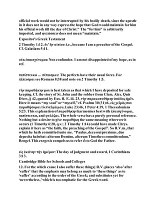 official work would not be interrupted by his bodily death, since the apostle
in it does not in any way express the hope that God would maintain for him
his officialwork till the day of Christ.” The “forhim” is arbitrarily
imported, and φυλάσσειν does not mean “maintain.”
Expositor's Greek Testament
2 Timothy 1:12. διʼ ἣν αἰτίαν:i.e., because I am a preacherof the Gospel.
Cf. Galatians 5:11.
οὐκ ἐπαισχύνομαι:Non confundor. I am not disappointed of my hope, as in
ref.
πεπίστευκα … πέπεισμαι: The perfects have their usual force. For
πέπεισμαι see Romans 8:38 and note on 2 Timothy 1:5.
τὴν παραθήκηνμου is best takenas that which I have depositedfor safe
keeping. Cf. the story of St. John and the robber from Clem. Alex. Quis
Dives, § 42, quoted by Eus. H. E. iii. 23, τὴν παρακαταθήκηνἀπόδος ἡμῖν.
Here it means “my soul” or “myself,” cf. Psalms 30 (31):6, εἰς χεῖράς σου
παραθήσομαι τὸ πνεῦμά μου, Luke 23:46, 1 Peter4:19, 1 Thessalonians
5:23. This explanation of παραθήκηνharmonises bestwith ἐπαισχύνομαι,
πεπίστευκα, and φυλάξαι. The whole verse has a purely personalreference.
Nothing but a desire to give παραθήκη the same meaning whereverit
occurs (1 Timothy 6:20, q.v.; 2 Timothy 1:14) could have made Chrys.
explain it here as “the faith, the preaching of the Gospel”. So R.V.m., that
which he hath committed unto me. “Paulus, decessuiproximus, duo
deposita habebat: alterum Domino, alterum Timotheo committendum,”
Bengel. This exegesis compels us to refer ὧ to God the Father.
εἰς ἐκείνην τὴν ἡμέραν:The day of judgment and award, 1 Corinthians
3:13.
Cambridge Bible for Schools andColleges
12. For the which cause I also suffer these things] R.V. places ‘also’after
‘suffer’ that the emphasis may belong as much to ‘these things’ as to
‘suffer’ according to the order of the Greek;and substitutes yet for
‘nevertheless,’which is too emphatic for the Greek word.
 