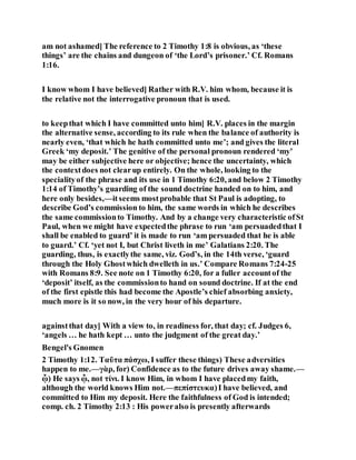 am not ashamed] The reference to 2 Timothy 1:8 is obvious, as ‘these
things’ are the chains and dungeon of ‘the Lord’s prisoner.’ Cf. Romans
1:16.
I know whom I have believed] Rather with R.V. him whom, because it is
the relative not the interrogative pronoun that is used.
to keepthat which I have committed unto him] R.V. places in the margin
the alternative sense, according to its rule when the balance of authority is
nearly even, ‘that which he hath committed unto me’; and gives the literal
Greek ‘my deposit.’ The genitive of the personal pronoun rendered ‘my’
may be either subjective here or objective; hence the uncertainty, which
the contextdoes not clearup entirely. On the whole, looking to the
specialityof the phrase and its use in 1 Timothy 6:20, and below 2 Timothy
1:14 of Timothy’s guarding of the sound doctrine handed on to him, and
here only besides,—itseems mostprobable that St Paul is adopting, to
describe God’s commission to him, the same words in which he describes
the same commissionto Timothy. And by a change very characteristic ofSt
Paul, when we might have expectedthe phrase to run ‘am persuadedthat I
shall be enabled to guard’ it is made to run ‘am persuaded that he is able
to guard.’ Cf. ‘yet not I, but Christ liveth in me’ Galatians 2:20. The
guarding, thus, is exactlythe same, viz. God’s, in the 14th verse, ‘guard
through the Holy Ghostwhich dwelleth in us.’ Compare Romans 7:24-25
with Romans 8:9. See note on 1 Timothy 6:20, for a fuller accountof the
‘deposit’ itself, as the commissionto hand on sound doctrine. If at the end
of the first epistle this had become the Apostle’s chief absorbing anxiety,
much more is it so now, in the very hour of his departure.
againstthat day] With a view to, in readiness for, that day; cf. Judges 6,
‘angels … he hath kept … unto the judgment of the great day.’
Bengel's Gnomen
2 Timothy 1:12. Ταῦτα πάσχω, I suffer these things) These adversities
happen to me.—γὰρ, for) Confidence as to the future drives away shame.—
ᾧ) He says ᾧ, not τίνι. I know Him, in whom I have placedmy faith,
although the world knows Him not.—πεπίστευκα)I have believed, and
committed to Him my deposit. Here the faithfulness of God is intended;
comp. ch. 2 Timothy 2:13 : His poweralso is presently afterwards
 