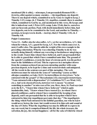 mentioned [He is able],—πέπεισμαι, I am persuaded) Romans 8:38.—
δυνατὸς, able)againstso many enemies.—τὴνπαραθήκην, my deposit)
There is one deposit which, committed to us by God, we ought to keep, 2
Timothy 1:13; comp. ch. 2 Timothy 2:2, παράθου, commit: there is another
which, committed to God by us, and mentioned in this verse, He keeps;and
this is indeed our soul, 1 Peter4:19; comp. Luke 23:46, that is, ourselves
and our heavenly portion. Paul, with death immediately before him, had
two deposits, one to be committed to the Lord, and another to Timothy.—
φυλάξαι, to keep)even in death.—ἐκείνην, that) 2 Timothy 1:18, ch. 2
Timothy 4:8.
Pulpit Commentary
Verse 12. - Suffer also for also suffer, A.V.; yet for nevertheless, A.V.; him
whom for whom, A.V.; guard for keep, A.V. For the which cause (ver. 6,
note) I suffer also. The apostle adds the weight of his own example to the
preceding exhortation. What he was exhorting Timothy to do he was
actually doing himself, without any wavering or hesitationor misgiving as
to the result. I know him whom I have believed, and I am persuaded that
he is able to guard that which I have committed unto him. The ground of
the apostle's confidence,evenin the hour of extreme peril, was his perfect
trust in the faithfulness of God. This he expresses in a metaphor drawn
from the common actionof one person entrusting another with some
precious deposit, to be kept for a time and restoredwhole and uninjured.
All the words in the sentence are part of this metaphor. The verb
πεπίστευκα must be takenin the sense of"entrusting" (curae ac fidei
alicujus committo), as Luke 16:11. So πιστευθῆναι τὸ εὐαγγέλιον, "to be
entrusted with the gospel" (1 Thessalonians 2:4); οἰκονομίανπεπιστεῦμαι,
"I am entrusted with a dispensation" (1 Corinthians 9:17; see Wisd. 14:5,
etc.). And so in classicalGreek, πιστεύειντινί τι means "to entrust
something to another" to take care of for you. Here, then, St. Paul says (not
as in the R.V., "I know him whom I have believed," which is quite
inadmissible, but), "I know whom I have trusted [i.e. in whom I have
placed confidence, and to whom I have committed the keeping of my
deposit], and I am persuaded that he is able to keepthat which I have
entrusted to him (τὴν παραθήκηνμου)unto that day." The παραθηκή is
the thing which Paul entrusted to his faithful guardian, one who he knew
would never betray the trust, but would restore it to him safe and sound at
the day of Christ. What the παραθήκη was maybe difficult to express in
any one word, but it comprised himself, his life, his whole treasure, his
salvation, his joy, his eternal happiness - all for the sake ofwhich he risked
 