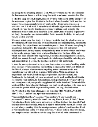 planet up to the dwelling place of God. Whateverthere may be of conflict in
the lastmoment, Jesus is able to keepthat which we have committed to Him.
If I had to keepmyself, I might, indeed, tremble with alarm at the prospectof
the unknown region. But He that is the Lord of death and of Hell, and has the
keys of Heaven, cansurely keepmy soul on that dread voyage acrossa
trackless sea. It is all well. It must be well with the righteous–evenin the land
of death–for our Lord’s dominion reaches eventhere–and being in His
dominions we are safe. Paulbelieved, lastly, that Christ was able to preserve
his body. Remember my statementthat Paul committed all that he had, and
was, to God in Christ?
We must not despise this body. It is the germ of the body in which we are to
dwell forever. It shall be raised from corruption into incorruption, but it is the
same body. Developedfrom weaknessinto power, from dishonor into glory, it
never loses its identity. The marvel of the resurrection will not fail of
accomplishment. It may seeman impossibility that the body which has rotted
in the tomb, and, perhaps been scatteredin dust overthe face of the soil–
which has been absorbedby vegetables,which has been digestedby animals,
which has passedthrough countless circles ofchange–shouldbe raisedagain.
Yet impossible as it seems, the Lord Jesus Christ will perform it.
It must be as easyto constructa secondtime as to create out of nothing at the
first. Look at creationand see that nothing is impossible with God. Think of
the Word, without whom was not anything made that was made, and
straightwayyou will talk no longerof difficulties. With man it may be
impossible, but with God all things are possible. In your entirety, my
Brethren, in the integrity of your manhood, spirit, soul, and body–all that is
essentialto your nature, to its happiness, to its perfection. Every part of you
and every powerof you–you having placed all in the hands of Christ–shallbe
kept until that day, when in His image you shall stand, and prove in your own
persons the power which in your faith you do, this day, devoutly trust.
III. We shall, in the third place, pass on to notice THE ASSURANCE OF
THAT FACT, or how the Apostle Paul attained to it.
“I cannot talk like that,” says one. “I cannotsay, ‘I know, and I am
persuaded,’ I am very thankful that I can say, I hope, I trust, I think.” Dear
Friends, in order to help you to advance, we will notice how the Apostle Paul
attained to such assurance. One main help to him was the habit, as seenin this
text, of always making faith the most prominent point of consideration. Faith
is twice mentioned in the few lines before us. “I know Whom I have believed,
and am persuaded that He is able to keepthat which I have committed to
 