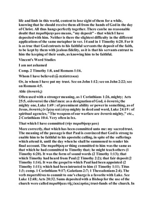 life and limb in this world, content to lose sight of them for a while,
knowing that he should receive them all from the hands of God in the day
of Christ. All thus hangs perfectly together. There canbe no reasonable
doubt that παραθήκηνμου means, "my deposit" - that which I have
depositedwith him. Neither is there the slightest difficulty in the different
applications of the same metaphor in ver. 14 and in 1 Timothy 6:20. For it
is as true that God entrusts to his faithful servants the deposit of the faith,
to be kept by them with jealous fidelity, as it is that his servants entrust to
him the keeping of their souls, as knowing him to be faithful.
Vincent's Word Studies
I am not ashamed
Comp. 2 Timothy 1:8, and Romans 1:16.
Whom I have believed (ᾧ πεπίστευκα)
Or, in whom I have put my trust. See on John 1:12; see on John 2:22; see
on Romans 4:5.
Able (δυνατός)
Often used with a strongermeaning, as 1 Corinthians 1:26, mighty; Acts
25:5, οἱδυνατοὶ the chief men: as a designationof God, ὁ δυνατός the
mighty one, Luke 1:49 : of preeminent ability or powerin something, as of
Jesus, δυνατός ἐν ἔργῳ καὶ λόγῳ mighty in deed and word, Luke 24:19 : of
spiritual agencies,"The weapons ofour warfare are δυνατὰ mighty," etc.,
2 Corinthians 10:4. Very often in lxx.
That which I have committed (τὴν παραθήκηνμου)
More correctly, that which has been committed unto me: my sacredtrust.
The meaning of the passageis that Paul is convincedthat God is strong to
enable him to be faithful to his apostolic calling, in spite of the sufferings
which attend it, until the day when he shall be summoned to render his
final account. The παραθήκη or thing committed to him was the same as
that which he had committed to Timothy that; he might teachothers (1
Timothy 6:20). It was the form of sound words (2 Timothy 1:13); that
which Timothy had heard from Paul (2 Timothy 2:2); that fair deposit(2
Timothy 1:14). It was the gospelto which Paul had been appointed (2
Timothy 1:11); which had been intrusted to him (1 Timothy 1:11; Titus
1:3; comp. 1 Corinthians 9:17; Galatians 2:7; 1 Thessalonians2:4). The
verb παρατιθέναι to commit to one's charge is a favorite with Luke. See
Luke 12:48; Acts 20:32. Sums depositedwith a Bishop for the use of the
church were calledπαραθῆκαι τῆς ἐκκλησίας trust-funds of the church. In
 