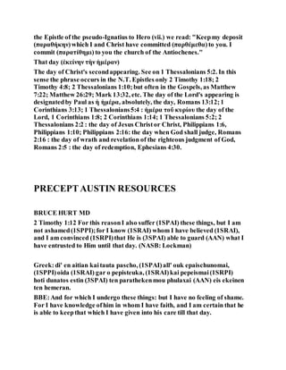 the Epistle of the pseudo-Ignatius to Hero (vii.) we read: "Keepmy deposit
(παραθήκην) which I and Christ have committed (παρθέμεθα) to you. I
commit (παρατίθημι) to you the church of the Antiochenes."
That day (ἐκείνην τὴν ἡμέραν)
The day of Christ's secondappearing. See on 1 Thessalonians 5:2. In this
sense the phrase occurs in the N.T. Epistles only 2 Timothy 1:18; 2
Timothy 4:8; 2 Thessalonians 1:10;but often in the Gospels, as Matthew
7:22; Matthew 26:29; Mark 13:32, etc. The day of the Lord's appearing is
designatedby Paul as ἡ ἡμέρα, absolutely, the day, Romans 13:12;1
Corinthians 3:13; 1 Thessalonians5:4 : ἡμέρα τοῦ κυρίου the day of the
Lord, 1 Corinthians 1:8; 2 Corinthians 1:14; 1 Thessalonians 5:2; 2
Thessalonians 2:2 : the day of Jesus Christor Christ, Philippians 1:6,
Philippians 1:10; Philippians 2:16: the day when God shall judge, Romans
2:16 : the day of wrath and revelation of the righteous judgment of God,
Romans 2:5 : the day of redemption, Ephesians 4:30.
PRECEPTAUSTIN RESOURCES
BRUCE HURT MD
2 Timothy 1:12 For this reasonI also suffer (1SPAI) these things, but I am
not ashamed(1SPPI);for I know (1SRAI) whom I have believed (1SRAI),
and I am convinced (1SRPI)that He is (3SPAI) able to guard (AAN) what I
have entrusted to Him until that day. (NASB: Lockman)
Greek:di' en aitian kaitauta pascho, (1SPAI)all' ouk epaischunomai,
(1SPPI)oida (1SRAI) gar o pepisteuka, (1SRAI)kai pepeismai(1SRPI)
hoti dunatos estin (3SPAI) ten parathekenmou phulaxai (AAN) eis ekeinen
ten hemeran.
BBE:And for which I undergo these things: but I have no feeling of shame.
For I have knowledge ofhim in whom I have faith, and I am certain that he
is able to keepthat which I have given into his care till that day.
 