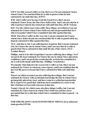 GWT: Forthis reasonI suffer as I do. However, I'm not ashamed. I know
whom I trust. I'm convincedthat he is able to protectwhat he had
entrusted to me until that day. (GWT)
ICB: And I suffer now because I tell the GoodNews. But I am not
ashamed. I know Jesus, the One I have believed in. And I am sure that he is
able to protect what he has trusted me with until that Day. (ICB: Nelson)
KJV: For the which cause I also suffer these things: nevertheless I am not
ashamed:for I know whom I have believed, and am persuadedthat he is
able to keepthat which I have committed unto him againstthat day.
MLB: Therefore I suffer in this way; but I am not ashamed, for I know
whom I have believed and am convincedthat He is able to guard safely my
deposit, entrusted to Him againstthat Day.
NLT: And that is why I am suffering here in prison. But I am not ashamed
of it, for I know the one in whom I trust, and I am sure that he is able to
guard what I have entrusted to him until the day of his return. (NLT -
Tyndale House)
Phillips: and it is for this Gospelthat I am now suffering these things. Yet I
am not in the leastashamed. For I know the one in whom I have placedmy
confidence, and I am perfectly certain that the work he has committed to
me is safe in his hands until that day. (Phillips: Touchstone)
Weymouth: That indeed is the reasonwhy I suffer as I do. But I am not
ashamed, for I know in whom my trust reposes, andI am confident that He
has it in His powerto keepwhat I have entrusted to Him safe until that
day.
Wuest: on which accountI am also suffering these things. But I am not
ashamed, for I know with an absolute knowledge the One in whom I have
permanently placed my trust, and have come to a settled persuasionthat
He is of powerto guard that which has been committed as a trust to me
[his Christian service]with reference to that day.
Young's Literal: for which cause also these things I suffer, but I am not
ashamed, for I have known in whom I have believed, and have been
persuaded that he is able that which I have committed to him to guard -- to
that day.
FOR THIS REASON I ALSO SUFFER THESE THINGS:di en aitian kai
tauta pascho (1SPAI):
 