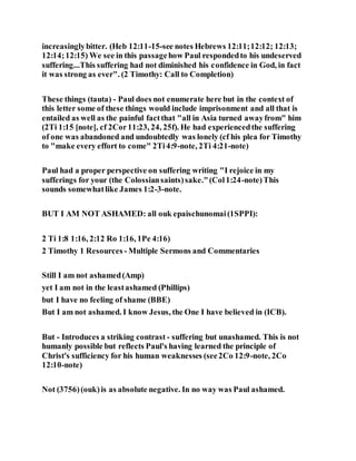 increasinglybitter. (Heb 12:11-15-see notes Hebrews 12:11;12:12; 12:13;
12:14;12:15) We see in this passagehow Paul respondedto his undeserved
suffering...This suffering had not diminished his confidence in God, in fact
it was strong as ever". (2 Timothy: Call to Completion)
These things (tauta) - Paul does not enumerate here but in the context of
this letter some of these things would include imprisonment and all that is
entailed as well as the painful factthat "all in Asia turned awayfrom" him
(2Ti 1:15 [note], cf 2Cor11:23, 24, 25f). He had experiencedthe suffering
of one was abandoned and undoubtedly was lonely (cf his plea for Timothy
to "make every effort to come" 2Ti4:9-note, 2Ti 4:21-note)
Paul had a proper perspective on suffering writing "I rejoice in my
sufferings for your (the Colossiansaints)sake."(Col1:24-note)This
sounds somewhatlike James 1:2-3-note.
BUT I AM NOT ASHAMED: all ouk epaischunomai(1SPPI):
2 Ti 1:8 1:16, 2:12 Ro 1:16, 1Pe 4:16)
2 Timothy 1 Resources - Multiple Sermons and Commentaries
Still I am not ashamed(Amp)
yet I am not in the leastashamed (Phillips)
but I have no feeling of shame (BBE)
But I am not ashamed. I know Jesus, the One I have believed in (ICB).
But - Introduces a striking contrast - suffering but unashamed. This is not
humanly possible but reflects Paul's having learned the principle of
Christ's sufficiency for his human weaknesses (see2Co 12:9-note, 2Co
12:10-note)
Not (3756)(ouk)is as absolute negative. In no way was Paul ashamed.
 