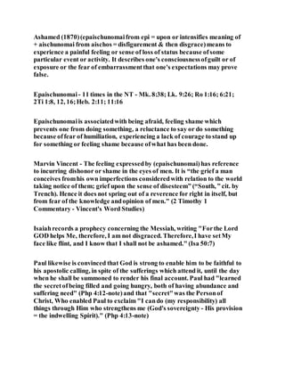 Ashamed (1870)(epaischunomaifrom epi = upon or intensifies meaning of
+ aischunomai from aischos = disfigurement & then disgrace)means to
experience a painful feeling or sense of loss of status because ofsome
particular event or activity. It describes one's consciousnessofguilt or of
exposure or the fear of embarrassmentthat one's expectations may prove
false.
Epaischunomai - 11 times in the NT - Mk. 8:38; Lk. 9:26; Ro 1:16; 6:21;
2Ti 1:8, 12, 16;Heb. 2:11; 11:16
Epaischunomaiis associatedwith being afraid, feeling shame which
prevents one from doing something, a reluctance to say or do something
because offear of humiliation, experiencing a lack of courage to stand up
for something or feeling shame because ofwhat has been done.
Marvin Vincent - The feeling expressedby (epaischunomai)has reference
to incurring dishonor or shame in the eyes of men. It is “the grief a man
conceives fromhis own imperfections consideredwith relation to the world
taking notice of them; grief upon the sense of disesteem” (“South, ” cit. by
Trench). Hence it does not spring out of a reverence for right in itself, but
from fear of the knowledge andopinion of men." (2 Timothy 1
Commentary - Vincent's Word Studies)
Isaiahrecords a prophecy concerning the Messiah, writing "Forthe Lord
GOD helps Me, therefore, I am not disgraced. Therefore,I have setMy
face like flint, and I know that I shall not be ashamed." (Isa 50:7)
Paul likewise is convinced that God is strong to enable him to be faithful to
his apostolic calling, in spite of the sufferings which attend it, until the day
when he shall be summoned to render his final account. Paul had "learned
the secretofbeing filled and going hungry, both of having abundance and
suffering need" (Php 4:12-note)and that "secret"was the Personof
Christ, Who enabled Paul to exclaim "I cando (my responsibility) all
things through Him who strengthens me (God's sovereignty - His provision
= the indwelling Spirit)." (Php 4:13-note)
 