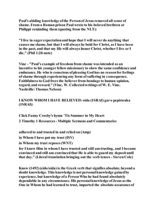 Paul's abiding knowledge ofthe Personof Jesus removedall sense of
shame. From a Roman prison Paul wrote to his beloved brethren at
Philippi reminding them (quoting from the NLT):
"I live in eagerexpectationand hope that I will never do anything that
causes me shame, but that I will always be bold for Christ, as I have been
in the past, and that my life will always honor Christ, whether I live or I
die." (Phil 1:20-note)
Vine - "Paul’s example of freedom from shame was intended as an
incentive to his younger fellow missionary to show the same confidence and
endurance. He who is conscious ofpleasing Godhas no reasonfor feelings
of shame through experiencing any form of suffering in consequence.
Faithfulness to God frees the believer from bondage to human opinion,
regard, and reward." (Vine, W. Collectedwritings of W. E. Vine.
Nashville: Thomas Nelson)
I KNOW WHOM I HAVE BELIEVED: oida (1SRAI) garo pepisteuka
(1SRAI):
Click Fanny Crosby's hymn ’Tis Summer in My Heart
2 Timothy 1 Resources - Multiple Sermons and Commentaries
adhered to and trusted in and relied on (Amp)
in Whom I have put my trust (ISV)
in Whom my trust reposes (WNT)
for I know Him in whom I have trusted and still am trusting, and I became
convinced and still am convincedthat He is able to guard my deposituntil
that day.” (Literal translation bringing out the verb tenses - StevenCole)
Know (1492)(eido/oida) is the Greek verb that signifies absolute, beyond a
doubt knowledge. This knowledge is not personalknowledge gainedby
experience, but knowledge ofa PersonWho he had found absolutely
dependable in any circumstance. His personalknowledge ofJesus as the
One in Whom he had learned to trust, imparted the absolute assuranceof
 
