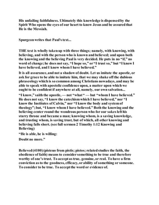 His unfailing faithfulness. Ultimately this knowledge is dispensedby the
Spirit Who opens the eyes of our heart to know Jesus and be assuredthat
He is the Messiah.
Spurgeonwrites that Paul's text...
THE text is wholly takenup with three things; namely, with knowing, with
believing, and with the person who is known and believed; and upon both
the knowing and the believing Paul is very decided. He puts in no “if,” no
word of change;he does not say, “I hope so,” or“I trust so,” but “I know I
have believed, and I know whom I have believed.”
It is all assurance,and not a shadow of doubt. Let us imitate the apostle, or
ask for grace to be able to imitate him, that we may shake off the dubious
phraseologywhich is so common among Christians nowadays, and may be
able to speak with apostolic confidence upon, a matter upon which we
ought to be confident if anywhere at all, namely, our own salvation...
“I know,” saith the apostle, — not “what“ — but “whom I have believed.”
He does not say, “I know the catechismwhich I have believed,” nor “I
know the Institutes of Calvin,” nor “I know the body and systemof
theology”;but, “I know whom I have believed.” Both the knowing and the
believing center round the wondrous person who for our sakes lefthis
starry throne and became a man; knowing whom, is a saving knowledge,
and trusting whom, is saving trust, but of which, all other knowing and
believing falls short. (see full sermon 2 Timothy 1:12 Knowing and
Believing)
“He is able, he is willing:
Doubt no more.”
Believed(4100)(pisteuo from pistis; pistos; relatedstudies the faith, the
obedience of faith) means to considersomething to be true and therefore
worthy of one’s trust. To acceptas true, genuine, or real. To have a firm
conviction as to the goodness, efficacy, orability of something or someone.
To consider to be true. To acceptthe word or evidence of.
 