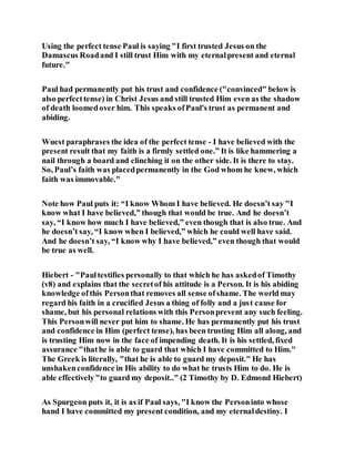 Using the perfect tense Paul is saying "I first trusted Jesus on the
Damascus Roadand I still trust Him with my eternalpresent and eternal
future."
Paul had permanently put his trust and confidence ("convinced" below is
also perfecttense) in Christ Jesus and still trusted Him even as the shadow
of death loomedover him. This speaks ofPaul's trust as permanent and
abiding.
Wuest paraphrases the idea of the perfect tense - I have believed with the
present result that my faith is a firmly settled one.” It is like hammering a
nail through a board and clinching it on the other side. It is there to stay.
So, Paul’s faith was placedpermanently in the God whom he knew, which
faith was immovable."
Note how Paul puts it: “I know Whom I have believed. He doesn’t say "I
know what I have believed,” though that would be true. And he doesn’t
say, “I know how much I have believed,” even though that is also true. And
he doesn’t say, “I know when I believed,” which he could well have said.
And he doesn’t say, “I know why I have believed,” even though that would
be true as well.
Hiebert - "Paultestifies personally to that which he has askedof Timothy
(v8) and explains that the secretof his attitude is a Person. It is his abiding
knowledge ofthis Personthat removes all sense ofshame. The world may
regard his faith in a crucified Jesus a thing of folly and a just cause for
shame, but his personal relations with this Personprevent any such feeling.
This Personwill never put him to shame. He has permanently put his trust
and confidence in Him (perfect tense), has been trusting Him all along, and
is trusting Him now in the face of impending death. It is his settled, fixed
assurance "thathe is able to guard that which I have committed to Him."
The Greek is literally, "that he is able to guard my deposit." He has
unshakenconfidence in His ability to do what he trusts Him to do. He is
able effectively"to guard my deposit.." (2 Timothy by D. Edmond Hiebert)
As Spurgeon puts it, it is as if Paul says, "I know the Personinto whose
hand I have committed my present condition, and my eternaldestiny. I
 