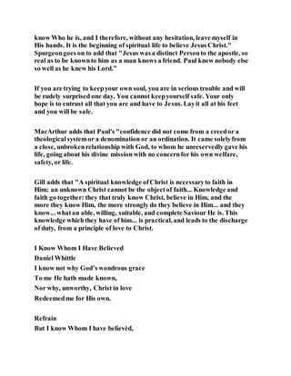 know Who he is, and I therefore, without any hesitation, leave myself in
His hands. It is the beginning of spiritual life to believe Jesus Christ."
Spurgeongoes on to add that "Jesus wasa distinct Personto the apostle, so
real as to be knownto him as a man knows a friend. Paul knew nobody else
so well as he knew his Lord.”
If you are trying to keepyour own soul, you are in serious trouble and will
be rudely surprised one day. You cannot keepyourself safe. Your only
hope is to entrust all that you are and have to Jesus. Layit all at his feet
and you will be safe.
MacArthur adds that Paul's "confidence did not come from a creedor a
theologicalsystemor a denomination or an ordination. It came solelyfrom
a close, unbrokenrelationship with God, to whom he unreservedly gave his
life, going about his divine mission with no concernfor his own welfare,
safety, or life.
Gill adds that "A spiritual knowledge ofChrist is necessaryto faith in
Him: an unknown Christ cannot be the objectof faith... Knowledge and
faith go together: they that truly know Christ, believe in Him, and the
more they know Him, the more strongly do they believe in Him... and they
know... whatan able, willing, suitable, and complete Saviour He is. This
knowledge whichthey have of him... is practical, and leads to the discharge
of duty, from a principle of love to Christ.
I Know Whom I Have Believed
Daniel Whittle
I know not why God’s wondrous grace
To me He hath made known,
Nor why, unworthy, Christ in love
Redeemedme for His own.
Refrain
But I know Whom I have believèd,
 