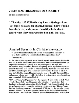 JESUS WAS THE SOURCEOF SECURITY
EDITED BY GLENN PEASE
2 Timothy 1:12 12Thatis why I am suffering as I am.
Yet this is no cause for shame, becauseI know whom I
have believed, and am convincedthat he is able to
guard what I have entrusted to him until that day.
Assured Security In Christ BY SPURGEON
“I know Whom I have believed, and am persuaded that He is able to
keepthat which I have committed unto Him againstthat day.”
2 Timothy 1:12
IN the style of these Apostolic words there is a positiveness most refreshing in
this age of doubt. In certain circles ofsocietyit is rare nowadays to meet with
anybody who believes anything. It is the philosophical, the right, the
fashionable thing, nowadays, to doubt everything which is generallyreceived.
Indeed, those who have any creedwhatever are by the liberal schoolsetdown
as old-fashioned dogmatists, persons ofshallow minds, deficient in intellect,
and far behind their age. The greatmen, the men of thought, the men of high
culture and refined taste considerit wisdom to castsuspicionupon Revelation,
and sneerat all definiteness of belief.
“Ifs” and “buts,” and “perhaps” are the supreme delight of this period. What
wonder if men find everything uncertain–when they refuse to bow their
intellects to the declarations ofthe God of Truth? Note then, with admiration,
the refreshing and even startling positiveness ofthe Apostle–“Iknow,” says
he. And that is not enough–“Iam persuaded.” He speaks like one who cannot
tolerate a doubt. There is no question about whether he has believed or not. “I
know Whom I have believed.” There is no question as to whether he was right
 