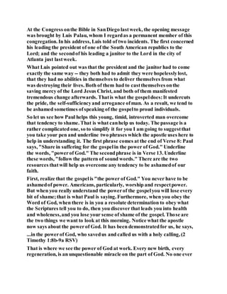 At the Congress onthe Bible in SanDiego lastweek, the opening message
was brought by Luis Palau, whom I regardas a permanent member of this
congregation. In his address, Luis told of two incidents. The first concerned
his leading the president of one of the South American republics to the
Lord; and the secondof his leading a janitor to the Lord in the city of
Atlanta just lastweek.
What Luis pointed out was that the president and the janitor had to come
exactly the same way -- they both had to admit they were hopelesslylost,
that they had no abilities in themselves to deliver themselves from what
was destroying their lives. Both of them had to castthemselves onthe
saving mercy of the Lord Jesus Christ, and both of them manifested
tremendous change afterwards. Thatis what the gospeldoes:It undercuts
the pride, the self-sufficiencyand arrogance ofman. As a result, we tend to
be ashamed sometimes ofspeaking of the gospelto proud individuals.
So let us see how Paul helps this young, timid, introverted man overcome
that tendency to shame. That is what canhelp us today. The passage is a
rather complicated one, so to simplify it for you I am going to suggestthat
you take your pen and underline two phrases which the apostle uses here to
help in understanding it. The first phrase comes at the end of Verse 8: Paul
says, "Share in suffering for the gospelin the power of God." Underline
the words, "powerof God." The secondphrase is in Verse 13. Underline
these words, "follow the pattern of sound words." There are the two
resources thatwill help us overcome any tendency to be ashamedof our
faith.
First, realize that the gospelis "the power of God." You never have to be
ashamedof power. Americans, particularly, worship and respectpower.
But when you really understand the powerof the gospelyou will lose every
bit of shame;that is what Paul is saying. Furthermore, when you obey the
Word of God, when there is in you a resolute determination to obey what
the Scriptures tell you to do, then you discover that leads you into health
and wholeness,and you lose your sense of shame of the gospel. Those are
the two things we want to look at this morning. Notice what the apostle
now says about the powerof God. It has been demonstratedfor us, he says,
...in the powerof God, who savedus and called us with a holy calling, (2
Timothy 1:8b-9a RSV)
That is where we see the power of God at work. Every new birth, every
regeneration, is an unquestionable miracle on the part of God. No one ever
 