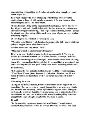 comes to God without God performing a transforming miracle; we must
never forget that.
Last week I receiveda most interesting letter from a prisoner in the
penitentiary at Tracy. I will merely summarize it for you because it is a
rather lengthy letter. This man wrote,
"I found myself sitting in the Sacramento Countyjail, a three-time loser.
I'm 66 years old, and I decided that, after having lost out three times, my
life was no longerworth living. I had to go see my attorney, and as I passed
by a trash bin, lying on top of the trash were some of your messagescalled
DiscoveryPapers."
(A very logicalplace to look for them!) He said,
"Wanting something to read, I picked them up. Little did I know what was
going to happen to me when I read them."
Then he added this line which I love:
"One man's trash is another man's treasure."
He went on to write that he read the first message, called, "How to be
Saved" (takenfrom Romans 10). When he finished reading it, he wrote,
"I decided that though I never thought I needed to be savedfrom anything
in my life, I now realized I did; and that if I wanted God to acceptme I had
better clean up my life and getit ready so he would be willing to take me."
He continued,
"I determined I was going to do that. Then I read the secondmessage,
'Who Chose Whom' [from Romans 9], and when I finished that I knew
that if I workedthe rest of my life I could never make myself fit to be
saved."
Continuing, he wrote,
"Lying on my bunk all alone, I woke in the middle of the night with the
thoughts of that message onmy mind. I seemedto sense a presence in the
cell with me, and suddenly I found myself breaking into tears. Sitting on
my bunk, I opened my heart to Jesus and askedhim to come in, to deliver
me and save me. And that's what he did. I didn't feelanything different
exceptthat I slept all night long for the first time in years.
He said,
"In the morning, everything seemedto be different. The celllooked
different; the prisoners around me lookeddifferent; the food I had been
 