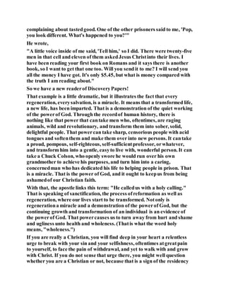 complaining about tastedgood. One of the other prisoners said to me, 'Pop,
you look different. What's happened to you?'"
He wrote,
"A little voice inside of me said, 'Tell him,' so I did. There were twenty-five
men in that cell and eleven of them askedJesus Christinto their lives. I
have been reading your first book on Romans and it says there is another
book, so I want to get that one too. Will you send it to me? I will send you
all the money I have got. It's only $5.45, but what is money compared with
the truth I am reading about."
So we have a new readerof DiscoveryPapers!
That example is a little dramatic, but it illustrates the fact that every
regeneration, everysalvation, is a miracle. It means that a transformed life,
a new life, has been imparted. That is a demonstration of the quiet working
of the powerof God. Through the recordof human history, there is
nothing like that power that cantake men who, oftentimes, are raging
animals, wild and revolutionary, and transform them into sober, solid,
delightful people. That powercan take sharp, censorious people with acid
tongues and softenthem and make them over into new persons. It cantake
a proud, pompous, self-righteous, self-sufficientprofessor, orwhatever,
and transform him into a gentle, easyto live with, wonderful person. It can
take a Chuck Colson, who openly swore he would run over his own
grandmother to achieve his purposes, and turn him into a caring,
concernedman who has dedicated his life to helping people in prison. That
is a miracle. That is the power of God, and it ought to keepus from being
ashamedof our Christian faith.
With that, the apostle links this term: "He calledus with a holy calling."
That is speaking of sanctification, the process ofreformation as well as
regeneration, where our lives start to be transformed. Notonly is
regenerationa miracle and a demonstration of the powerof God, but the
continuing growth and transformation of an individual is an evidence of
the powerof God. That powercauses us to turn away from hurt and shame
and ugliness unto health and wholeness. (Thatis what the word holy
means, "wholeness.")
If you are really a Christian, you will find deep in your heart a relentless
urge to break with your sin and your selfishness, oftentimes atgreatpain
to yourself, to face the pain of withdrawal, and yet to walk with and grow
with Christ. If you do not sense that urge there, you might well question
whether you are a Christian or not, because that is a sign of the residency
 