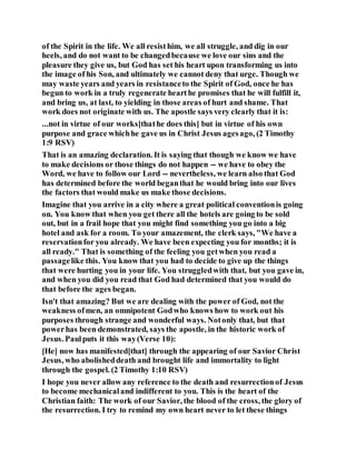 of the Spirit in the life. We all resisthim, we all struggle, and dig in our
heels, and do not want to be changedbecause we love our sins and the
pleasure they give us, but God has set his heart upon transforming us into
the image of his Son, and ultimately we cannot deny that urge. Though we
may waste years and years in resistanceto the Spirit of God, once he has
begun to work in a truly regenerate hearthe promises that he will fulfill it,
and bring us, at last, to yielding in those areas of hurt and shame. That
work does not originate with us. The apostle says very clearly that it is:
...not in virtue of our works[thathe does this] but in virtue of his own
purpose and grace whichhe gave us in Christ Jesus agesago, (2 Timothy
1:9 RSV)
That is an amazing declaration. It is saying that though we know we have
to make decisions or those things do not happen -- we have to obey the
Word, we have to follow our Lord -- nevertheless, we learn also that God
has determined before the world beganthat he would bring into our lives
the factors that would make us make those decisions.
Imagine that you arrive in a city where a great political conventionis going
on. You know that when you get there all the hotels are going to be sold
out, but in a frail hope that you might find something you go into a big
hotel and ask for a room. To your amazement, the clerk says, "We have a
reservationfor you already. We have been expecting you for months; it is
all ready." That is something of the feeling you getwhen you read a
passagelike this. You know that you had to decide to give up the things
that were hurting you in your life. You struggledwith that, but you gave in,
and when you did you read that God had determined that you would do
that before the ages began.
Isn't that amazing? But we are dealing with the power of God, not the
weakness ofmen, an omnipotent Godwho knows how to work out his
purposes through strange and wonderful ways. Notonly that, but that
powerhas been demonstrated, says the apostle, in the historic work of
Jesus. Paulputs it this way(Verse 10):
[He] now has manifested[that] through the appearing of our Savior Christ
Jesus, who abolisheddeath and brought life and immortality to light
through the gospel. (2 Timothy 1:10 RSV)
I hope you never allow any reference to the death and resurrectionof Jesus
to become mechanicaland indifferent to you. This is the heart of the
Christian faith: The work of our Savior, the blood of the cross, the glory of
the resurrection. I try to remind my own heart never to let these things
 