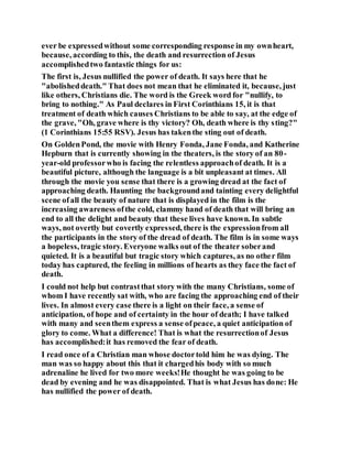 ever be expressedwithout some corresponding response in my ownheart,
because, according to this, the death and resurrection of Jesus
accomplishedtwo fantastic things for us:
The first is, Jesus nullified the power of death. It says here that he
"abolisheddeath." That does not mean that he eliminated it, because, just
like others, Christians die. The word is the Greek word for "nullify, to
bring to nothing." As Paul declares in First Corinthians 15, it is that
treatment of death which causes Christians to be able to say, at the edge of
the grave, "Oh, grave where is thy victory? Oh, death where is thy sting?"
(1 Corinthians 15:55 RSV). Jesus has takenthe sting out of death.
On GoldenPond, the movie with Henry Fonda, Jane Fonda, and Katherine
Hepburn that is currently showing in the theaters, is the story of an 80-
year-old professorwho is facing the relentless approachof death. It is a
beautiful picture, although the language is a bit unpleasant at times. All
through the movie you sense that there is a growing dread at the fact of
approaching death. Haunting the backgroundand tainting every delightful
scene ofall the beauty of nature that is displayed in the film is the
increasing awareness ofthe cold, clammy hand of death that will bring an
end to all the delight and beauty that these lives have known. In subtle
ways, not overtly but covertly expressed, there is the expressionfrom all
the participants in the story of the dread of death. The film is in some ways
a hopeless, tragic story. Everyone walks out of the theater soberand
quieted. It is a beautiful but tragic story which captures, as no other film
today has captured, the feeling in millions of hearts as they face the fact of
death.
I could not help but contrastthat story with the many Christians, some of
whom I have recently sat with, who are facing the approaching end of their
lives. In almost every case there is a light on their face, a sense of
anticipation, of hope and of certainty in the hour of death; I have talked
with many and seenthem express a sense ofpeace, a quiet anticipation of
glory to come. What a difference! That is what the resurrectionof Jesus
has accomplished:it has removed the fear of death.
I read once of a Christian man whose doctortold him he was dying. The
man was so happy about this that it chargedhis body with so much
adrenaline he lived for two more weeks!He thought he was going to be
dead by evening and he was disappointed. That is what Jesus has done: He
has nullified the power of death.
 