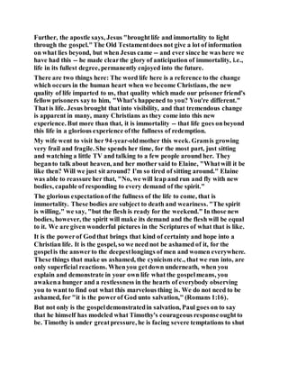 Further, the apostle says, Jesus "broughtlife and immortality to light
through the gospel."The Old Testamentdoes not give a lot of information
on what lies beyond, but when Jesus came -- and ever since he was here we
have had this -- he made clearthe glory of anticipation of immortality, i.e.,
life in its fullest degree, permanently enjoyed into the future.
There are two things here: The word life here is a reference to the change
which occurs in the human heart when we become Christians, the new
quality of life imparted to us, that quality which made our prisoner friend's
fellow prisoners sayto him, "What's happened to you? You're different."
That is life. Jesus brought that into visibility, and that tremendous change
is apparent in many, many Christians as they come into this new
experience. But more than that, it is immortality -- that life goes onbeyond
this life in a glorious experience ofthe fullness of redemption.
My wife went to visit her 94-year-oldmother this week. Gramis growing
very frail and fragile. She spends her time, for the most part, just sitting
and watching a little TV and talking to a few people around her. They
beganto talk about heaven, and her mother said to Elaine, "Whatwill it be
like then? Will we just sit around? I'm so tired of sitting around." Elaine
was able to reassure her that, "No, we will leap and run and fly with new
bodies, capable of responding to every demand of the spirit."
The glorious expectationof the fullness of the life to come, that is
immortality. These bodies are subject to death and weariness. "The spirit
is willing," we say, "but the flesh is ready for the weekend." In those new
bodies, however, the spirit will make its demand and the flesh will be equal
to it. We are given wonderful pictures in the Scriptures of what that is like.
It is the powerof Godthat brings that kind of certainty and hope into a
Christian life. It is the gospel, so we need not be ashamed of it, for the
gospelis the answerto the deepestlongings of men and women everywhere.
These things that make us ashamed, the cynicism etc., that we run into, are
only superficial reactions. Whenyou getdown underneath, when you
explain and demonstrate in your own life what the gospelmeans, you
awakena hunger and a restlessness in the hearts of everybody observing
you to want to find out what this marvelous thing is. We do not need to be
ashamed, for "it is the powerof God unto salvation," (Romans 1:16).
But not only is the gospeldemonstratedin salvation, Paul goes on to say
that he himself has modeled what Timothy's courageous responseoughtto
be. Timothy is under greatpressure, he is facing severe temptations to shut
 