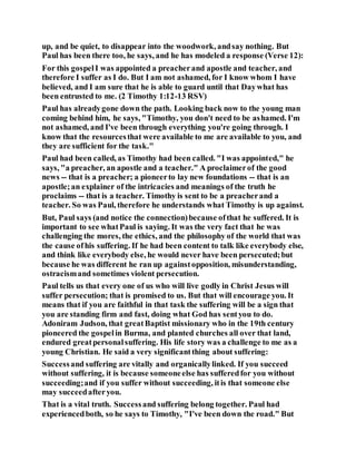 up, and be quiet, to disappear into the woodwork, andsay nothing. But
Paul has been there too, he says, and he has modeled a response (Verse 12):
For this gospelI was appointed a preacherand apostle and teacher, and
therefore I suffer as I do. But I am not ashamed, for I know whom I have
believed, and I am sure that he is able to guard until that Daywhat has
been entrusted to me. (2 Timothy 1:12-13 RSV)
Paul has alreadygone down the path. Looking back now to the young man
coming behind him, he says, "Timothy, you don't need to be ashamed. I'm
not ashamed, and I've been through everything you're going through. I
know that the resourcesthat were available to me are available to you, and
they are sufficient for the task."
Paul had been called, as Timothy had been called. "I was appointed," he
says, "a preacher, an apostle and a teacher." A proclaimerof the good
news -- that is a preacher; a pioneerto lay new foundations -- that is an
apostle;an explainer of the intricacies and meanings of the truth he
proclaims -- that is a teacher. Timothy is sent to be a preacherand a
teacher. So was Paul, therefore he understands what Timothy is up against.
But, Paul says (and notice the connection)because ofthat he suffered. It is
important to see whatPaul is saying. It was the very fact that he was
challenging the mores, the ethics, and the philosophy of the world that was
the cause ofhis suffering. If he had been content to talk like everybody else,
and think like everybody else, he would never have been persecuted;but
because he was different he ran up againstopposition, misunderstanding,
ostracismand sometimes violent persecution.
Paul tells us that every one of us who will live godly in Christ Jesus will
suffer persecution; that is promised to us. But that will encourage you. It
means that if you are faithful in that task the suffering will be a sign that
you are standing firm and fast, doing what God has sentyou to do.
Adoniram Judson, that greatBaptist missionary who in the 19th century
pioneered the gospelin Burma, and planted churches all over that land,
endured greatpersonalsuffering. His life story was a challenge to me as a
young Christian. He said a very significantthing about suffering:
Successand suffering are vitally and organicallylinked. If you succeed
without suffering, it is because someoneelse has sufferedfor you without
succeeding;and if you suffer without succeeding, itis that someone else
may succeedafteryou.
That is a vital truth. Successand suffering belong together. Paul had
experiencedboth, so he says to Timothy, "I've been down the road." But
 