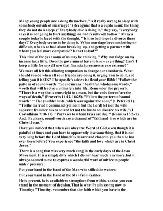 Many young people are asking themselves, "Is it really wrong to sleepwith
somebody outside of marriage?" (Recognize thatis a euphemism: the thing
they do not do is sleep.)"Everybody else is doing it," they say, "everybody
says it is not going to hurt anything; no bad results will follow." Many a
couple today is facedwith the thought, "Is it so bad to get a divorce these
days? Everybody seems to be doing it. When marriage becomes boring or
difficult, what is so bad about breaking up, and getting a partner with
whom you feel more compatible? Is that so bad?"
This time of the year some of us may be thinking, "Why not fudge on my
income tax a little. Does the government have to know everything? Can't I
keepa little for myself now that financial pressures are so extreme?"
We have all felt this alluring temptation to change our standards. What
should you do when all your friends are doing it, urging you to do it, and
telling you it is OK? The apostle's advice is: Readyour Bible! "Follow the
pattern of sound words. "Soundmeans "healthful, wholesome words,"
words that will lead you ultimately into life. Remember the proverb,
"There is a way that seems right to a man, but the ends thereof are the
ways of death," (Proverbs 14:12, 16:25). "Follow the pattern of sound
words":"Flee youthful lusts, which war againstthe soul," (1 Peter2:11).
"To the married I command (yet not I but the Lord) let not the wife
separate from her husband and let not the husband divorce his wife," (1
Corinthians 7:10-11). "Paytaxes to whom taxes are due," (Romans 13:6-7).
And, Paul says, sound words are a channel of "faith and love which are in
Christ Jesus."
Have you noticed that when you obey the Word of God, even though it is
painful at times and you have to apparently lose something, that it is not
very long before the Lord himself is dearerand closerto you than he has
ever been before? You experience "the faith and love which are in Christ
Jesus."
There is a song that was very much sung in the early days of the Jesus
Movement. It is a simple ditty which I do not hear much any more, but it
always seemedto me to express a wonderful word of advice to people
under pressure:
Put your hand in the hand of the Man who stilled the waters;
Put your hand in the hand of the Man from Galilee.
He is present, he is available to strengthen from within, so that you can
stand in the moment of decision. That is what Paul is saying now to
Timothy: "Timothy, remember that the faith which you have is the
 