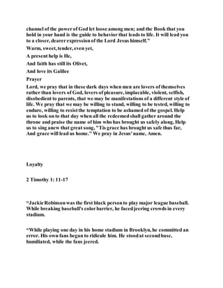 channel of the powerof God let loose among men; and the Book that you
hold in your hand is the guide to behavior that leads to life. It will lead you
to a closer, dearerexpressionof the Lord Jesus himself."
Warm, sweet, tender, even yet,
A present help is He,
And faith has still its Olivet,
And love its Galilee
Prayer
Lord, we pray that in these dark days when men are lovers of themselves
rather than lovers of God, lovers of pleasure, implacable, violent, selfish,
disobedient to parents, that we may be manifestations of a different style of
life. We pray that we may be willing to stand, willing to be tested, willing to
endure, willing to resistthe temptation to be ashamed of the gospel. Help
us to look on to that day when all the redeemedshall gather around the
throne and praise the name of him who has brought us safely along. Help
us to sing anew that great song, "Tis grace has brought us safe thus far,
And grace will lead us home." We pray in Jesus'name, Amen.
Loyalty
2 Timothy 1: 11-17
“JackieRobinsonwas the first black personto play major league baseball.
While breaking baseball's colorbarrier, he facedjeering crowds in every
stadium.
“While playing one day in his home stadium in Brooklyn, he committed an
error. His own fans began to ridicule him. He stoodat secondbase,
humiliated, while the fans jeered.
 