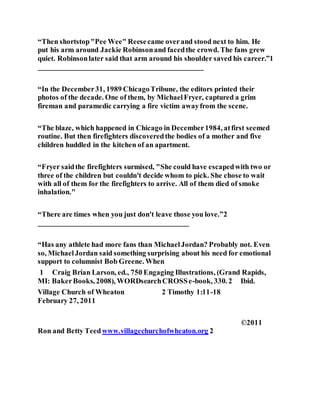 “Then shortstop"Pee Wee" Reesecame overand stood next to him. He
put his arm around Jackie Robinsonand facedthe crowd. The fans grew
quiet. Robinsonlater said that arm around his shoulder saved his career.”1
_____________________________________________
“In the December31, 1989 ChicagoTribune, the editors printed their
photos of the decade. One of them, by MichaelFryer, captured a grim
fireman and paramedic carrying a fire victim awayfrom the scene.
“The blaze, which happened in Chicago in December1984, atfirst seemed
routine. But then firefighters discoveredthe bodies of a mother and five
children huddled in the kitchen of an apartment.
“Fryer saidthe firefighters surmised, "She could have escapedwith two or
three of the children but couldn't decide whom to pick. She chose to wait
with all of them for the firefighters to arrive. All of them died of smoke
inhalation."
“There are times when you just don't leave those you love.”2
_________________________________________
“Has any athlete had more fans than MichaelJordan? Probably not. Even
so, MichaelJordan said something surprising about his need for emotional
support to columnist Bob Greene. When
1 Craig Brian Larson, ed., 750 Engaging Illustrations, (Grand Rapids,
MI: BakerBooks, 2008), WORDsearchCROSSe-book, 330. 2 Ibid.
Village Church of Wheaton 2 Timothy 1:11-18
February 27, 2011
©2011
Ron and Betty Teedwww.villagechurchofwheaton.org 2
 