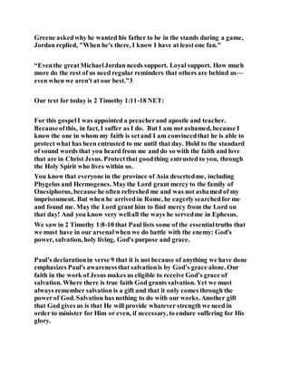 Greene askedwhy he wanted his father to be in the stands during a game,
Jordan replied, "When he's there, I know I have at leastone fan."
“Eventhe greatMichaelJordan needs support. Loyal support. How much
more do the rest of us need regular reminders that others are behind us—
even when we aren't at our best.”3
Our text for today is 2 Timothy 1:11-18 NET:
For this gospelI was appointed a preacherand apostle and teacher.
Becauseofthis, in fact, I suffer as I do. But I am not ashamed, because I
know the one in whom my faith is setand I am convincedthat he is able to
protect what has been entrusted to me until that day. Hold to the standard
of sound words that you heard from me and do so with the faith and love
that are in Christ Jesus. Protectthat goodthing entrusted to you, through
the Holy Spirit who lives within us.
You know that everyone in the province of Asia desertedme, including
Phygelus and Hermogenes. Maythe Lord grant mercy to the family of
Onesiphorus, because he often refreshed me and was not ashamed of my
imprisonment. But when he arrived in Rome, he eagerlysearchedfor me
and found me. May the Lord grant him to find mercy from the Lord on
that day! And you know very wellall the ways he servedme in Ephesus.
We saw in 2 Timothy 1:8-10 that Paul lists some of the essentialtruths that
we must have in our arsenalwhen we do battle with the enemy: God's
power, salvation, holy living, God's purpose and grace.
Paul’s declarationin verse 9 that it is not because of anything we have done
emphasizes Paul's awarenessthat salvationis by God’s grace alone. Our
faith in the work of Jesus makes us eligible to receive God’s grace of
salvation. Where there is true faith God grants salvation. Yet we must
always remember salvation is a gift and that it only comes through the
powerof God. Salvation has nothing to do with our works. Another gift
that God gives us is that He will provide whatever strength we need in
order to minister for Him or even, if necessary, to endure suffering for His
glory.
 