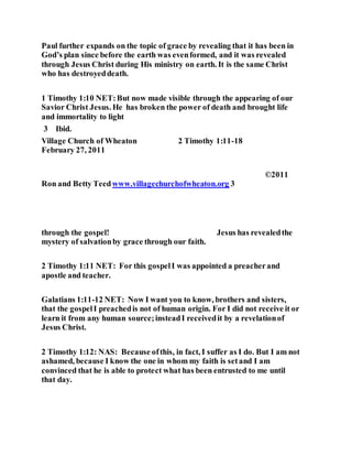 Paul further expands on the topic of grace by revealing that it has been in
God’s plan since before the earth was evenformed, and it was revealed
through Jesus Christ during His ministry on earth. It is the same Christ
who has destroyeddeath.
1 Timothy 1:10 NET:But now made visible through the appearing of our
Savior Christ Jesus. He has broken the power of death and brought life
and immortality to light
3 Ibid.
Village Church of Wheaton 2 Timothy 1:11-18
February 27, 2011
©2011
Ron and Betty Teedwww.villagechurchofwheaton.org 3
through the gospel! Jesus has revealedthe
mystery of salvationby grace through our faith.
2 Timothy 1:11 NET: For this gospelI was appointed a preacherand
apostle and teacher.
Galatians 1:11-12 NET: Now I want you to know, brothers and sisters,
that the gospelI preachedis not of human origin. For I did not receive it or
learn it from any human source;insteadI receivedit by a revelationof
Jesus Christ.
2 Timothy 1:12: NAS: Because ofthis, in fact, I suffer as I do. But I am not
ashamed, because I know the one in whom my faith is setand I am
convinced that he is able to protect what has been entrusted to me until
that day.
 