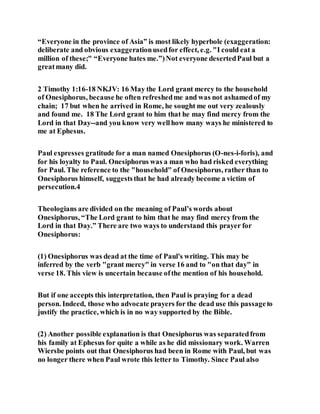 “Everyone in the province of Asia” is most likely hyperbole (exaggeration:
deliberate and obvious exaggerationusedfor effect, e.g. "I could eat a
million of these;" “Everyone hates me.”)Not everyone desertedPaul but a
greatmany did.
2 Timothy 1:16-18 NKJV: 16 May the Lord grant mercy to the household
of Onesiphorus, because he often refreshedme and was not ashamedof my
chain; 17 but when he arrived in Rome, he sought me out very zealously
and found me. 18 The Lord grant to him that he may find mercy from the
Lord in that Day--and you know very wellhow many ways he ministered to
me at Ephesus.
Paul expresses gratitude for a man named Onesiphorus (O-nes-i-foris), and
for his loyalty to Paul. Onesiphorus was a man who had risked everything
for Paul. The reference to the "household" of Onesiphorus, rather than to
Onesiphorus himself, suggeststhat he had already become a victim of
persecution.4
Theologians are divided on the meaning of Paul’s words about
Onesiphorus, “The Lord grant to him that he may find mercy from the
Lord in that Day.” There are two ways to understand this prayer for
Onesiphorus:
(1) Onesiphorus was dead at the time of Paul's writing. This may be
inferred by the verb "grant mercy" in verse 16 and to "on that day" in
verse 18. This view is uncertain because ofthe mention of his household.
But if one accepts this interpretation, then Paul is praying for a dead
person. Indeed, those who advocate prayers for the dead use this passageto
justify the practice, which is in no way supported by the Bible.
(2) Another possible explanation is that Onesiphorus was separatedfrom
his family at Ephesus for quite a while as he did missionary work. Warren
Wiersbe points out that Onesiphorus had been in Rome with Paul, but was
no longer there when Paul wrote this letter to Timothy. Since Paul also
 