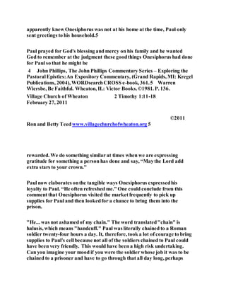 apparently knew Onesiphorus was not at his home at the time, Paul only
sent greetings to his household.5
Paul prayed for God's blessing and mercy on his family and he wanted
God to remember at the judgment these goodthings Onesiphorus had done
for Paul so that he might be
4 John Phillips, The John Phillips Commentary Series – Exploring the
PastoralEpistles:An Expository Commentary, (Grand Rapids, MI: Kregel
Publications, 2004), WORDsearchCROSS e-book, 361.5 Warren
Wiersbe, Be Faithful. Wheaton, IL: Victor Books.©1981. P. 136.
Village Church of Wheaton 2 Timothy 1:11-18
February 27, 2011
©2011
Ron and Betty Teedwww.villagechurchofwheaton.org 5
rewarded. We do something similar at times when we are expressing
gratitude for something a person has done and say, “Maythe Lord add
extra stars to your crown.”
Paul now elaborates onthe tangible ways Onesiphorus expressedhis
loyalty to Paul. “He often refreshed me.” One could conclude from this
comment that Onesiphorus visited the market frequently to pick up
supplies for Paul and then lookedfor a chance to bring them into the
prison.
"He... was not ashamedof my chain." The word translated"chain" is
halusis, which means "handcuff." Paul was literally chained to a Roman
soldier twenty-four hours a day. It, therefore, took a lot of courage to bring
supplies to Paul's cellbecause not all of the soldiers chained to Paul could
have been very friendly. This would have been a high risk undertaking.
Can you imagine your mood if you were the soldier whose job it was to be
chained to a prisoner and have to go through that all day long, perhaps
 