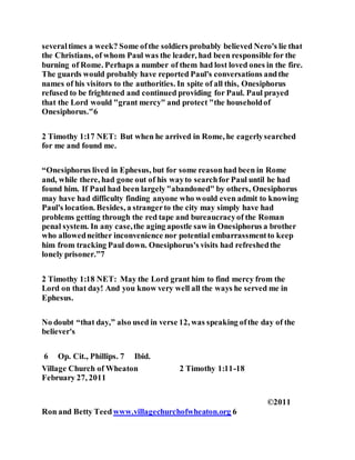 severaltimes a week? Some ofthe soldiers probably believed Nero's lie that
the Christians, of whom Paul was the leader, had been responsible for the
burning of Rome. Perhaps a number of them had lost loved ones in the fire.
The guards would probably have reported Paul's conversations andthe
names of his visitors to the authorities. In spite of all this, Onesiphorus
refused to be frightened and continued providing for Paul. Paul prayed
that the Lord would "grant mercy" and protect "the householdof
Onesiphorus."6
2 Timothy 1:17 NET: But when he arrived in Rome, he eagerlysearched
for me and found me.
“Onesiphorus lived in Ephesus, but for some reasonhad been in Rome
and, while there, had gone out of his wayto searchfor Paul until he had
found him. If Paul had been largely"abandoned" by others, Onesiphorus
may have had difficulty finding anyone who would even admit to knowing
Paul's location. Besides, a strangerto the city may simply have had
problems getting through the red tape and bureaucracyof the Roman
penal system. In any case,the aging apostle saw in Onesiphorus a brother
who allowedneither inconvenience nor potential embarrassmentto keep
him from tracking Paul down. Onesiphorus's visits had refreshedthe
lonely prisoner.”7
2 Timothy 1:18 NET: May the Lord grant him to find mercy from the
Lord on that day! And you know very well all the ways he served me in
Ephesus.
No doubt “that day,” also used in verse 12, was speaking ofthe day of the
believer's
6 Op. Cit., Phillips. 7 Ibid.
Village Church of Wheaton 2 Timothy 1:11-18
February 27, 2011
©2011
Ron and Betty Teedwww.villagechurchofwheaton.org 6
 