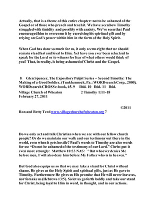 Actually, that is a theme of this entire chapter: not to be ashamedof the
Gospelor of those who preach and teachit. We have seenhow Timothy
struggledwith timidity and possibly with anxiety. We’ve seenthat Paul
encouragedhim to overcome it by exercising his spiritual gift and by
relying on God’s power within him in the form of the Holy Spirit.
When God has done so much for us, it only seems right that we should
remain steadfastand loyal to Him. Yet have you ever been reluctant to
speak for the Lord or to witness for fear of what others would think of
you? That, in reality, is being ashamedof Christ and the Gospel.
8 Glen Spencer, The Expository Pulpit Series – SecondTimothy: The
Making of a GoodSoldier, (Tunkhannock, Pa.:WORDsearchCorp., 2000),
WORDsearchCROSSe-book,45. 9 Ibid. 10 Ibid. 11 Ibid.
Village Church of Wheaton 2 Timothy 1:11-18
February 27, 2011
©2011
Ron and Betty Teedwww.villagechurchofwheaton.org 7
Do we only actand talk Christian when we are with our fellow church
people? Or do we maintain our walk and our testimony out there in the
world, even when it gets hostile? Paul’s words to Timothy are also words
for us: “Do not be ashamedof the testimony of our Lord.” Christ put it
even more strongly: Matthew 10:33 NAS: "But whoeverdenies Me
before men, I will also deny him before My Father who is in heaven.”
But God also equips us so that we may take a stand for Christ without
shame. He gives us the Holy Spirit and spiritual gifts, just as He gave to
Timothy. Furthermore He gives us His promise that He will never leave us,
nor forsake us (Hebrews 13:5). So let us go forth boldly and take our stand
for Christ, being loyal to Him in word, in thought, and in our actions.
 