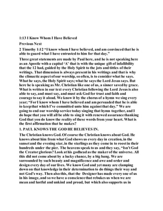 1:13 I Know Whom I Have Believed
Previous Next
2 Timothy 1:12 “I know whom I have believed, and am convinced that he is
able to guard what I have entrusted to him for that day.”
Three great statements are made by Paul here, and he is not speaking here
as an Apostle with a capital ‘A’ that is with the unique gift of infallibility
that the 12 had, guided by the Holy Spirit to the jots and tittles of their
writings. That dimension is always presentin his writings and that is why
the climactic aspectofour worship, so often, is to considerwhat he says.
What he says, the Holy Spirit says;what he says the Lord Jesus says. But
here he is speaking as Mr. Christian like one of us, a sinner savedby grace.
What is written in our text every Christian following the Lord Jesus is also
able to say, and must say, and must ask God for trust and faith and
courage to say it aloud. We know it by the chorus of a hymn we sing every
year; “ForI know whom I have believed and am persuaded that he is able
to keepthat which I’ve committed unto him againstthat day.” We are
going to end our worship service today singing that hymn together, and I
do hope that you will all be able to sing it with renewed assurancethanking
God that you do know the reality of these words from your heart. What is
the first affirmation that he makes?
1. PAUL KNOWS THE GOD HE BELIEVES IN.
The Christian knows God. Of course the Christian knows about God. He
knows about him from what God shows us every day in creation, in the
sunsetand the evening star, in the starlings as they come in to roostin their
hundreds under the pier. The heavens speak to us and they say, “Isn’t God
the Creatorglorious? Look athis godheadas the makerof the universe. All
this did not come about by a lucky chance, by a big bang. We are
surrounded by such beauty and magnificence and awe and order and
design every day of our lives. We know God and yet many are clamping
down on that knowledge in their determination to do things their way and
not God’s way. Then also this, that the Designerhas made every one of us
in his image, and so we have a consciencethat rebukes us when we are
mean and lustful and unkind and proud, but which also supports us in
 