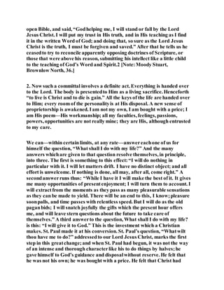 open Bible, and said, “Godhelping me, I will stand or fall by the Lord
Jesus Christ. I will put my trust in His truth, and in His teaching as I find
it in the written Word of God; and doing that, so sure as the Lord Jesus
Christ is the truth, I must be forgiven and saved.” After that he tells us he
ceasedto try to reconcile apparently opposing doctrines of Scripture, or
those that were above his reason, submitting his intellect like a little child
to the teaching of God’s Word and Spirit.2 [Note:Moody Stuart,
Brownlow North, 36.]
2. Now such a committal involves a definite act. Everything is handed over
to the Lord. The body is presentedto Him as a living sacrifice. Henceforth
“to live is Christ and to die is gain.” All the keys of the life are handed over
to Him; every room of the personalityis at His disposal. A new sense of
proprietorship is awakened. Iam not my own, I am bought with a price; I
am His poem—His workmanship; all my faculties, feelings, passions,
powers, opportunities are not really mine; they are His, although entrusted
to my care.
We can—within certain limits, at any rate—answereachone of us for
himself the question, “What shall I do with my life?” And the many
answers whichare given to that question resolve themselves, in principle,
into three. The first is something to this effect:“I will do nothing in
particular with it. I will let matters drift. I have no distinct object; and all
effort is unwelcome. If nothing is done, all may, after all, come right.” A
secondanswerruns thus: “While I have it I will make the best of it. It gives
me many opportunities of presentenjoyment; I will turn them to account. I
will extractfrom the moments as they pass as many pleasurable sensations
as they can be made to yield. There will be an end to this, I know;pleasure
soonpalls, and time passes with relentless speed. But I will do as the old
paganbids; I will snatch joyfully the gifts which the present hour offers
me, and will leave stern questions about the future to take care of
themselves.” A third answerto the question, What shall I do with my life?
is this: “I will give it to God.” This is the investment which a Christian
makes. St. Paul made it at his conversion. St. Paul’s question, “Whatwilt
thou have me to do?” addressedto our Lord Jesus Christ, marks the first
step in this greatchange;and when St. Paul had begun, it was not the way
of an intense and thorough characterlike his to do things by halves;he
gave himself to God’s guidance and disposalwithout reserve. He felt that
he was not his own; he was bought with a price. He felt that Christ had
 