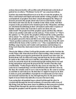 actions characterizedby self-sacrificeand self-denialand costlydeeds of
patient love to others, “Welldone! Go for it!” our consciencetells us.
God has also made himself known to us by his servants the prophets, by
Moses andSamuel and Elijah and Isaiah and the writing prophets. God
sent hundreds of prophets from their schools throughout the villages of
Israelto preachto the people about who God was and what he wanted
from them and what one day he would do in the whole world. And their
response to the preachedword is found in part in the 150 psalms, and they
are absolutelybreathtaking in their self analysis and in their response of
humble wonder before the God who is and is not silent. Do you
understand? The people heard the prophets speak and then they did not
wink at one another and smile secretly and say, “Fairystories” or “That’s
his opinion,” or “We prefer the prophets of Baaland the earthy gods they
tell us about.” No. And they didn’t say, “I’ve been very lucky.” They heard
the prophets preachto them and this is one of the things that they said,
“Surely goodnessand mercy have followed me all the days of my life and I
will dwell in the house of the Lord for ever.” They respondedin the most
thrilling songs of praise and wonder and repentance and doxologyto a
living God whom they had come to know for themselves by the preached
word.
Then in the fullness of time God kept his promise and sent his Soninto the
world. What a life JehovahJesus lived, what teaching, what sermons, what
parables!What greatsigns he performed! He turned water into wine; he
healed all the sick; he delivered young and old from the devices of the devil,
he spoke to the winds and waves and they obeyedhim, he calmed the
storm, he raised the dead. He transformed people making them wise and
loving and patient and good. He prayed for his enemies when they had
crucified him, “Fatherforgive them for they know no what they do.” He
came not to command huge crowds to fall before him with their noses in
the dust. He actually came to serve vain twerps like us. He came to seek for
us and find us and redeem us. He died that we might be forgiven; he died
to make us good, and millions of people for two thousand year have been
elevatedand enriched day by day through long lives by the powerof the
Spirit of Jesus Christwho indwells everyone who knows him.
I am saying that all mankind knows aboutGod through his glory in
creationand through the inward testimony of conscienceanda sense of
this living God, but then many know in addition to that generalrevelation
of himself him through the specialrevelation he has given of himself
through the prophets and the apostles ofJesus Christ in the Bible. They
 