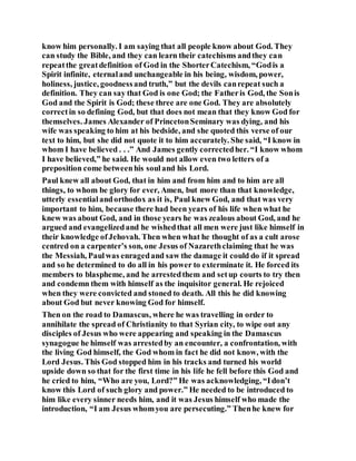 know him personally. I am saying that all people know about God. They
can study the Bible, and they can learn their catechisms andthey can
repeatthe greatdefinition of God in the ShorterCatechism, “Godis a
Spirit infinite, eternaland unchangeable in his being, wisdom, power,
holiness, justice, goodnessand truth,” but the devils canrepeat such a
definition. They can say that God is one God; the Fatheris God, the Sonis
God and the Spirit is God; these three are one God. They are absolutely
correctin so defining God, but that does not mean that they know God for
themselves. James Alexander of PrincetonSeminary was dying, and his
wife was speaking to him at his bedside, and she quoted this verse of our
text to him, but she did not quote it to him accurately. She said, “I know in
whom I have believed . . .” And James gently correctedher. “I know whom
I have believed,” he said. He would not allow even two letters of a
preposition come betweenhis souland his Lord.
Paul knew all about God, that in him and from him and to him are all
things, to whom be glory for ever, Amen, but more than that knowledge,
utterly essentialandorthodox as it is, Paul knew God, and that was very
important to him, because there had been years of his life when what he
knew was about God, and in those years he was zealous about God, and he
argued and evangelizedand he wishedthat all men were just like himself in
their knowledge ofJehovah. Then when what he thought of as a cult arose
centred on a carpenter’s son, one Jesus of Nazarethclaiming that he was
the Messiah, Paulwas enragedand saw the damage it could do if it spread
and so he determined to do all in his power to exterminate it. He forced its
members to blaspheme, and he arrestedthem and setup courts to try then
and condemn them with himself as the inquisitor general. He rejoiced
when they were convicted and stoned to death. All this he did knowing
about God but never knowing God for himself.
Then on the road to Damascus, where he was travelling in order to
annihilate the spread of Christianity to that Syrian city, to wipe out any
disciples of Jesus who were appearing and speaking in the Damascus
synagogue he himself was arrestedby an encounter, a confrontation, with
the living God himself, the God whom in fact he did not know, with the
Lord Jesus. This God stopped him in his tracks and turned his world
upside down so that for the first time in his life he fell before this God and
he cried to him, “Who are you, Lord?” He was acknowledging, “Idon’t
know this Lord of such glory and power.” He needed to be introduced to
him like every sinner needs him, and it was Jesus himself who made the
introduction, “I am Jesus whomyou are persecuting.” Thenhe knew for
 