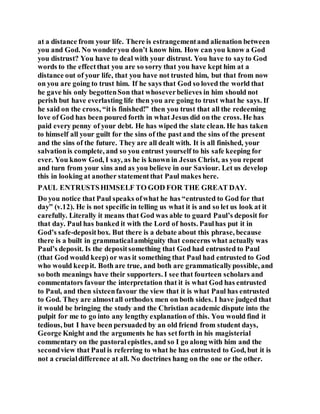 at a distance from your life. There is estrangementand alienation between
you and God. No wonderyou don’t know him. How can you know a God
you distrust? You have to deal with your distrust. You have to sayto God
words to the effectthat you are so sorry that you have kept him at a
distance out of your life, that you have not trusted him, but that from now
on you are going to trust him. If he says that God so loved the world that
he gave his only begottenSon that whoseverbelieves in him should not
perish but have everlasting life then you are going to trust what he says. If
he said on the cross, “itis finished!” then you trust that all the redeeming
love of God has been poured forth in what Jesus did on the cross. He has
paid every penny of your debt. He has wiped the slate clean. He has taken
to himself all your guilt for the sins of the past and the sins of the present
and the sins of the future. They are all dealt with. It is all finished, your
salvationis complete, and so you entrust yourself to his safe keeping for
ever. You know God, I say, as he is known in Jesus Christ, as you repent
and turn from your sins and as you believe in our Saviour. Let us develop
this in looking at another statementthat Paul makes here.
PAUL ENTRUSTSHIMSELF TO GOD FOR THE GREAT DAY.
Do you notice that Paul speaks ofwhat he has “entrusted to God for that
day” (v.12). He is not specific in telling us what it is and so let us look at it
carefully. Literally it means that God was able to guard Paul’s deposit for
that day. Paul has banked it with the Lord of hosts. Paulhas put it in
God’s safe-depositbox. But there is a debate about this phrase, because
there is a built in grammaticalambiguity that concerns what actually was
Paul’s deposit. Is the depositsomething that God had entrusted to Paul
(that God would keep) or was it something that Paul had entrusted to God
who would keepit. Both are true, and both are grammaticallypossible, and
so both meanings have their supporters. I see that fourteen scholars and
commentators favour the interpretation that it is what God has entrusted
to Paul, and then sixteenfavour the view that it is what Paul has entrusted
to God. They are almostall orthodox men on both sides. I have judged that
it would be bringing the study and the Christian academic dispute into the
pulpit for me to go into any lengthy explanation of this. You would find it
tedious, but I have been persuaded by an old friend from student days,
George Knight and the arguments he has setforth in his magisterial
commentary on the pastoralepistles, and so I go along with him and the
secondview that Paul is referring to what he has entrusted to God, but it is
not a crucialdifference at all. No doctrines hang on the one or the other.
 