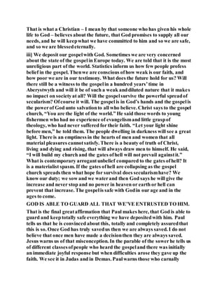 That is what a Christian – I mean by that someone who has given his whole
life to God – believes about the future, that God promises to supply all our
needs, and he will keepwhat we have committed to him and so we are safe,
and so we are blessedeternally.
iii] We deposit our gospelwith God. Sometimes we are very concerned
about the state of the gospelin Europe today. We are told that it is the most
unreligious part of the world. Statistics inform us how few people profess
belief in the gospel. Thenwe are conscious ofhow weak is our faith, and
how poor we are in our testimony. What does the future hold for us? Will
there still be a witness to the gospelin a hundred years’time in
Aberystwyth and will it be of such a weak anddiluted nature that it makes
no impact on societyat all? Will the gospelsurvive the powerful spreadof
secularism? Ofcourse it will. The gospelis in God’s hands and the gospelis
the powerof God unto salvationto all who believe. Christ says to the gospel
church, “You are the light of the world.” He said those words to young
fishermen who had no experience of evangelismand little graspof
theology, who had never suffered for their faith. “Let your light shine
before men,” he told them. The people dwelling in darkness will see a great
light. There is an emptiness in the hearts of men and women that all
material pleasures cannotsatisfy. There is a beauty of truth of Christ,
living and dying and rising, that will always draw men to himself. He said,
“I will build my church and the gates ofhell will not prevail againstit.”
What is contemporary arrogantunbelief compared to the gates ofhell? It
is a materialist spasm. If the gates ofhell are collapsing as the gospel
church spreads then what hope for survival does secularismhave? We
know our duty; we sow and we waterand then God says he will give the
increase and never stop and no power in heaven or earth or hell can
prevent that increase. The gospelis safe with Godin our age and in the
ages to come.
GOD IS ABLE TO GUARD ALL THAT WE’VE ENTRUSTED TO HIM.
That is the final greataffirmation that Paul makes here, that God is able to
guard and keeptotally safe everything we have depositedwith him. Paul
tells us that he is convinced about this, totally and completely assuredthat
this is so. Once God has truly savedus then we are always saved. I do not
believe that once men have made a decisionthen they are always saved.
Jesus warns us of that misconception. In the parable of the sowerhe tells us
of different classesofpeople who heard the gospeland there was initially
an immediate joyful response but when difficulties arose they gave up the
faith. We see it in Judas and in Demas. Paulwarns those who carnally
 
