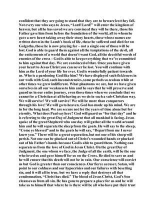 confident that they are going to stand that they are to beware lestthey fall.
Not every one who says to Jesus, “Lord!Lord!” will enter the kingdom of
heaven, but all he has saved we are convincedthey will be there, those his
Father gave him from before the foundation of the world, all to whom he
gave a new heart taking awaytheir stony hearts, those whose names are
written down in the Lamb’s book of life, those he suffered and died for on
Golgotha, those he is now praying for – not a single one of those will be
lost. God is able to guard them againstall the temptations of the devil, all
the enticements of a world that doesn’t want God, all the deceitful words of
enemies of the cross – God is able to keepeverything that we’ve committed
to him againstthat day. We are convinced of that. Once you have given
your heart to Jesus Christ you can never be lost. You will continue with
him as the Lord of your life for ever. God is wonderfully patient towards
us. Who is a pardoning God like him? We have displayed such fickleness in
our walk with God, such inconsistencies,some periods so zealous while at
other times we grew indifferent. What phantoms we are, but we have given
ourselves in all our weaknessto him and he says that he will preserve and
guard us in our entire journey, even those times when we conclude that we
cannot be a Christian at all behaving as we do in such a sub-Christian way.
We will survive! We will survive! We will be more than conquerors
through his love! We will go to heaven. God has made up his mind. We are
in for the long haul. We are secure not for the years of time alone but for
eternity. What does Paul sayhere? God will guard us “for that day” and he
is referring to the greatDay of Judgment that all mankind is facing. Jesus
spoke of the greatShepherd who one day will gatherall the world around
him and he will separate the sheep from the goats. He will say to the sheep,
“Come ye blessed” and to the goats he will say, “Departfrom me I never
knew you.” There will be a great separation, but not one of his sheepwill
perish. Not one canbe plucked out of Christ’s wounded hands or plucked
out of his Father’s hands because Godis able to guard them. Nothing can
separate us from the love of God in Jesus Christ. On the greatDay of
Judgment, the one whom we face, the Judge of all the earth, will be the one
who loved us and gave himself for us on the Cross. He died to save us and
he will ensure that his death will not be in vain. Our conscience willconvict
us but God is greaterthan our consciences.Our fierce accuser, Satan, will
point to our coldness and our hypocrisies and our failures with besetting
sin, and it will all be true, but we have a reply that destroys all that
condemnation, “Christ has died.” The blood of Jesus Christ, God’s Son
cleansesus from all sin. He has gone to prepare a place for us and he will
take us to himself that where he is there will be all who have put their trust
 