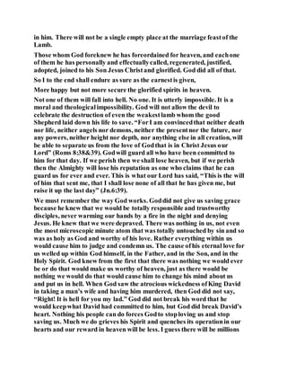 in him. There will not be a single empty place at the marriage feastof the
Lamb.
Those whom God foreknew he has foreordained for heaven, and eachone
of them he has personally and effectuallycalled, regenerated, justified,
adopted, joined to his Son Jesus Christand glorified. God did all of that.
So I to the end shall endure as sure as the earnestis given,
More happy but not more secure the glorified spirits in heaven.
Not one of them will fall into hell. No one. It is utterly impossible. It is a
moral and theologicalimpossibility. God will not allow the devil to
celebrate the destruction of even the weakestlamb whom the good
Shepherd laid down his life to save. “ForI am convincedthat neither death
nor life, neither angels nor demons, neither the presentnor the future, nor
any powers, neither height nor depth, nor anything else in all creation, will
be able to separate us from the love of Godthat is in Christ Jesus our
Lord” (Roms 8:38&39). Godwill guard all who have been committed to
him for that day. If we perish then we shall lose heaven, but if we perish
then the Almighty will lose his reputation as one who claims that he can
guard us for ever and ever. This is what our Lord has said, “This is the will
of him that sent me, that I shall lose none of all that he has given me, but
raise it up the last day” (Jn.6:39).
We must remember the way God works. Goddid not give us saving grace
because he knew that we would be totally responsible and trustworthy
disciples, never warming our hands by a fire in the night and denying
Jesus. He knew that we were depraved. There was nothing in us, not even
the most microscopic minute atom that was totally untouched by sin and so
was as holy as God and worthy of his love. Rather everything within us
would cause him to judge and condemn us. The cause ofhis eternal love for
us welled up within God himself, in the Father, and in the Son, and in the
Holy Spirit. God knew from the first that there was nothing we would ever
be or do that would make us worthy of heaven, just as there would be
nothing we would do that would cause him to change his mind about us
and put us in hell. When God saw the atrocious wickedness ofKing David
in taking a man’s wife and having him murdered, then God did not say,
“Right! It is hell for you my lad.” God did not break his word that he
would keepwhat David had committed to him, but God did break David’s
heart. Nothing his people can do forces Godto stoploving us and stop
saving us. Much we do grieves his Spirit and quenches its operationin our
hearts and our reward in heaven will be less. I guess there will be millions
 