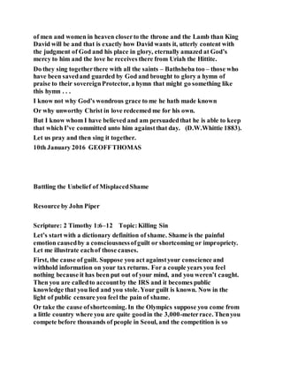 of men and women in heaven closerto the throne and the Lamb than King
David will be and that is exactly how David wants it, utterly content with
the judgment of God and his place in glory, eternally amazed at God’s
mercy to him and the love he receives there from Uriah the Hittite.
Do they sing togetherthere with all the saints – Bathsheba too – those who
have been savedand guarded by God and brought to glory a hymn of
praise to their sovereignProtector, a hymn that might go something like
this hymn . . .
I know not why God’s wondrous grace to me he hath made known
Or why unworthy Christ in love redeemed me for his own.
But I know whom I have believed and am persuadedthat he is able to keep
that which I’ve committed unto him againstthat day. (D.W.Whittie 1883).
Let us pray and then sing it together.
10th January 2016 GEOFFTHOMAS
Battling the Unbelief of MisplacedShame
Resource by John Piper
Scripture: 2 Timothy 1:6–12 Topic:Killing Sin
Let’s start with a dictionary definition of shame. Shame is the painful
emotion causedby a consciousnessofguilt or shortcoming or impropriety.
Let me illustrate eachof those causes.
First, the cause of guilt. Suppose you act againstyour conscience and
withhold information on your tax returns. For a couple years you feel
nothing because it has been put out of your mind, and you weren’t caught.
Then you are calledto accountby the IRS and it becomes public
knowledge that you lied and you stole. Your guilt is known. Now in the
light of public censure you feel the pain of shame.
Or take the cause ofshortcoming. In the Olympics suppose you come from
a little country where you are quite goodin the 3,000-meterrace. Thenyou
compete before thousands of people in Seoul, and the competition is so
 