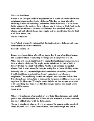 Share on Facebook
I want to be sure you see how important God is in this distinction between
misplaced shame and well-placedshame. Whether we have a hand in
honoring God or dishonoring God makes all the difference. If we want to
battle shame at the root, we have to know how it relates to God. And we do
need to battle shame at the root — all shame. Becauseboth misplaced
shame and well-placedshame cancripple us if we don’t know how to deal
with them at the root.
MisplacedShame
So let’s look at some Scriptures that illustrate misplaced shame and some
that illustrate well-placedshame.
SecondTimothy 1:8
Do not be ashamed then of testifying to our Lord, nor of me his prisoner,
but take your share of suffering for the gospelin the powerof God.
What this text says is that if you feel shame for testifying about Jesus, you
have a misplaced shame. We ought not to feelshame for this. Christ is
honored when we speak wellof him. And he is dishonored by fearful
silence. So it is not a shameful thing to testify, but a shameful thing not to.
Secondly, the text says that if you feelshame that a friend of yours is in
trouble (in this case:prison) for Jesus’s sake, then your shame is
misplaced. The world may see this as a sign of weakness anddefeat. But
Christians know better. God is honored by the courage ofhis servants to go
to prison for his name. We ought not to feel shame that we are associated
with something that honors God in this way, no matter how much scorn
the world heaps on.
Mark 8:38
Whoeveris ashamed of me and of my words in this adulterous and sinful
generation, of him will the Sonof Man also be ashamed, when he comes in
the glory of his Father with the holy angels.
Shame is misplacedwhen we feel it because ofthe person or the words of
Jesus. If Jesus says, “Love your enemies,” and others laugh and callit
 