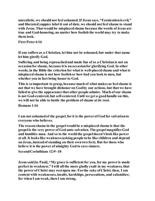 unrealistic, we should not feel ashamed. If Jesus says, “Fornicationis evil,”
and liberated yuppies label it out of date, we should not feel shame to stand
with Jesus. Thatwould be misplacedshame because the words of Jesus are
true and God-honoring, no matter how foolish the world may try to make
them look.
First Peter4:16
If one suffers as a Christian, let him not be ashamed, but under that name
let him glorify God.
Suffering and being reproachedand made fun of as a Christian is not an
occasionfor shame, because it is an occasionfor glorifying God. In other
words, in the Bible the criterion for what is well-placedshame and what is
misplaced shame is not how foolishor how bad you look to men, but
whether you in fact bring honor to God.
This is so important to grasp, because much of what makes us feelshame is
not that we have brought dishonor on Godby our actions, but that we have
failed to give the appearance that other people admire. Much of our shame
is not God-centered, but self-centered. Until we get a goodhandle on this,
we will not be able to battle the problem of shame at its root.
Romans 1:16
I am not ashamedof the gospel, for it is the powerof God for salvationto
everyone who believes.
The reasonshame in the gospelwould be a misplaced shame is that the
gospelis the very power of God unto salvation. The gospelmagnifies God
and humbles man. And so to the world the gospeldoesn’t look like power
at all. It looks like weakness(asking people to be like children and depend
on Jesus, insteadof standing on their own two feet). But for those who
believe it is the power of almighty God to save sinners.
SecondCorinthians 12:9–10
Jesus said[to Paul], “My grace is sufficient for you, for my poweris made
perfect in weakness.” Iwill all the more gladly exult in my weakness, that
the powerof Christ may restupon me. Forthe sake ofChrist, then, I am
content with weaknesses, insults, hardships, persecutions, and calamities;
for when I am weak, then I am strong.
 