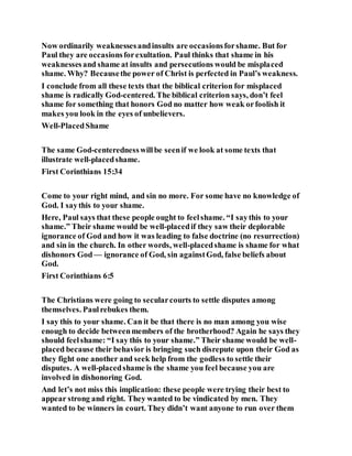 Now ordinarily weaknessesandinsults are occasionsforshame. But for
Paul they are occasionsforexultation. Paul thinks that shame in his
weaknessesand shame at insults and persecutions would be misplaced
shame. Why? Becausethe power of Christ is perfected in Paul’s weakness.
I conclude from all these texts that the biblical criterion for misplaced
shame is radically God-centered. The biblical criterion says, don’t feel
shame for something that honors God no matter how weak orfoolish it
makes you look in the eyes of unbelievers.
Well-PlacedShame
The same God-centerednesswillbe seenif we look at some texts that
illustrate well-placedshame.
First Corinthians 15:34
Come to your right mind, and sin no more. For some have no knowledge of
God. I saythis to your shame.
Here, Paul says that these people ought to feelshame. “I saythis to your
shame.” Their shame would be well-placedif they saw their deplorable
ignorance of God and how it was leading to false doctrine (no resurrection)
and sin in the church. In other words, well-placedshame is shame for what
dishonors God— ignorance of God, sin againstGod, false beliefs about
God.
First Corinthians 6:5
The Christians were going to secularcourts to settle disputes among
themselves. Paulrebukes them.
I say this to your shame. Can it be that there is no man among you wise
enough to decide betweenmembers of the brotherhood? Again he says they
should feelshame: “I say this to your shame.” Their shame would be well-
placed because their behavior is bringing such disrepute upon their God as
they fight one another and seek help from the godless to settle their
disputes. A well-placedshame is the shame you feel because you are
involved in dishonoring God.
And let’s not miss this implication: these people were trying their best to
appear strong and right. They wanted to be vindicated by men. They
wanted to be winners in court. They didn’t want anyone to run over them
 
