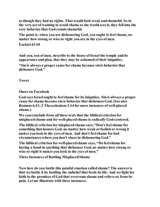 as though they had no rights. That would look weak andshameful. So in
the very act of wanting to avoid shame as the world sees it, they fell into the
very behavior that God counts shameful.
The point is: when you are dishonoring God, you ought to feel shame, no
matter how strong or wise or right you are in the eyes of men.
Ezekiel43:10
And you, son of man, describe to the house of Israel the temple and its
appearance and plan, that they may be ashamed of their iniquities.
“Sin is always a proper cause for shame because sinis behavior that
dishonors God.”
Tweet
Share on Facebook
God says Israelought to feelshame for its iniquities. Sin is always a proper
cause for shame because sin is behavior that dishonors God. (See also
Romans 6:21; 2 Thessalonians3:14 for more instances of well-placed
shame.)
We canconclude from all these texts that the biblical criterion for
misplaced shame and for well-placedshame is radically God-centered.
The biblical criterion for misplaced shame says, “Don’t feelshame for
something that honors God, no matter how weak orfoolish or wrong it
makes you look in the eyes of men. And don’t feelshame for bad
circumstances where you don’t share in dishonoring God.”
The biblical criterion for well-placedshame says, “Do feelshame for
having a hand in anything that dishonors God, no matter how strong or
wise or right it makes you look in the eyes of men.”
Three Instances of Battling MisplacedShame
Now how do you battle this painful emotion calledshame? The answeris
that we battle it by battling the unbelief that feeds its life. And we fight for
faith in the promises of God that overcome shame and relieve us from its
pain. Let me illustrate with three instances.
 