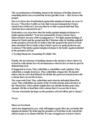 The secondinstance of battling shame is the instance of feeling shame for
something that is not even bad but in fact glorifies God — like Jesus orthe
gospel.
Our text shows how Paul battled againstthis misplaced shame. In verse 12
he says, “Therefore I suffer as I do. But I am not ashamed, for I know
whom I have believed, I am sure that he is able to guard until that Day
what has been entrusted to me.”
Paul makes very clearhere that the battle againstmisplacedshame is a
battle againstunbelief. “I am not ashamedfor I know whom I have
believed and I am sure of his keeping power.” We fight againstfeelings of
shame in Christ and the gospeland the Christian ethic by battling unbelief
in the promises of God. Do we believe that the gospelis the powerof God
unto salvation? Do we believe that Christ’s poweris made perfectin our
weakness?The battle againstmisplacedshame is the battle againstunbelief
in the promises of God.
3. Feeling Shame for Something We Didn’t Do
Finally, the last instance of battling shame is the instance where others try
to load us with shame for evil circumstances whenin fact we had no part in
dishonoring God.
It happened to Jesus. Theycalledhim a winebibber and a glutton. They
calledhim a temple destroyer. They calledhim a hypocrite: He healed
others, but he can’t heal himself. In all this the goalwas to load Jesus with
a shame that was not his to bear.
The same with Paul. They calledhim mad when he defended himself in
court. They calledhim an enemy of the Jewishcustoms and a breakerof
the Mosaic law. Theysaid he taught that you should sin that grace may
abound. All this to load him with a shame that it was not his to bear.
“No one who banks his hope on the promises of God will be put to shame.”
Tweet
Share on Facebook
And it has happened to you. And will happen again. How do you battle this
misplaced shame? By believing the promises of God that in the end all the
efforts to put us to shame will fail. We may struggle now to know what is
 