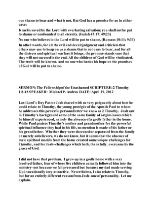 our shame to bear and what is not. But God has a promise for us in either
case:
Israelis saved by the Lord with everlasting salvation;you shall not be put
to shame or confounded to all eternity. (Isaiah 45:17;49:23)
No one who believes in the Lord will be put to shame. (Romans 10:11; 9:33)
In other words, for all the evil and deceitjudgment and criticism that
others may use to heap on us a shame that is not ours to bear, and for all
the distress and spiritual warfare it brings, the promise stands sure that
they will not succeedin the end. All the children of God will be vindicated.
The truth will be known. And no one who banks his hope on the promises
of God will be put to shame.
SERMON:The Fellowshipof the Unashamed SCRIPTURE:2 Timothy
1:8-18 SPEAKER: MichaelP. Andrus DATE: April 29, 2012
Last Lord’s DayPastorJoshshared with us very poignantly about how he
could relate to Timothy, the young protégée ofthe Apostle Paul to whom
he addresses this powerful personalletter we know as 2 Timothy. Joshsaw
in Timothy’s backgroundsome of the same family of origins issues which
he himself experienced, namely the absence ofa godly father in the home.
While Paul praises Timothy’s mother and grandmother for the powerful
spiritual influence they had in his life, no mention is made of his father or
his grandfather. Whether they were deceasedor separatedfrom the family
or merely unbelievers, we do not know, but it seems that the absence of
male spiritual models from the home createdsome unique challenges for
Timothy, and for Josh–challenges whichboth, thankfully, overcame by the
grace ofGod.
I did not have that problem. I grew up in a godly home with a very
involved father, four of whose five children actuallyfollowed him into the
ministry–not because we felt pressured but because my dad made serving
God vocationallyvery attractive. Nevertheless, I also relate to Timothy,
but for an entirely different reasonfrom Josh–one ofpersonality. Let me
explain.
 